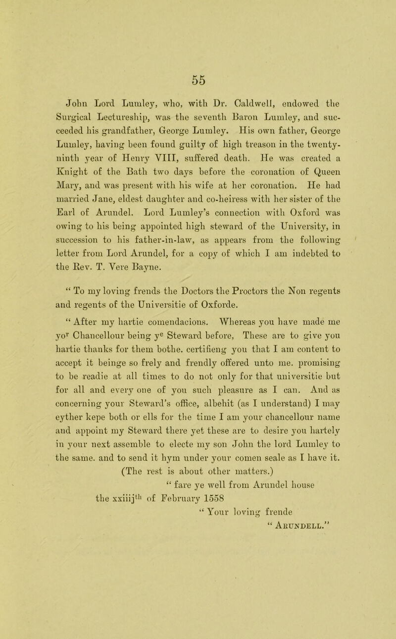 Jolm Lord Lumley, who, with Dr. Caldwell, endowed the Surgical Lectureship, was the seventh Baron Lumley, and suc- ceeded his grandfather, George Luinley. His own father, George Luinley, having been found guilty of high treason in the twenty- ninth year of Henry VIII, suffered death. He was created a Kn ight of the Bath two days before the coronation of Queen Mary, and was present with his wife at her coronation. He had married Jane, eldest daughter and co-lieiress with her sister of the Earl of Arundel. Lord Lumley’s connection with Oxford was owing to liis being appointed high steward of the University, in succession to his father-in-law, as appears from the following letter from Lord Arundel, for a copy of which I am indebted to the Rev. T. Vere Bayne. “ To my loving frends the Doctors the Proctors the Non regents and regents of the Universitie of Oxforde. “ After my hartie comendacions. Whereas you have made me yor Chancellour being ye Steward before, These are to give you hartie thanks for them bothe. certifieng you that I am content to accept it beinge so frely and frendly offered unto me. promising to be readie at all times to do not only for that universitie but for all and every one of you such pleasure as I can. And as concerning your Steward’s office, albehit (as I understand) I may eyther kepe both or ells for the time I am your chancellour name and appoint my Steward there yet these are to desire you liartely in your next assemble to electe my son John the lord Lumley to the same, and to send it hym under your comen seale as I have it. (The rest is about other matters.) “ fare ye well from Arundel house the xxiiij11' of February 1558 “ Your loving frende “ Akundell.”