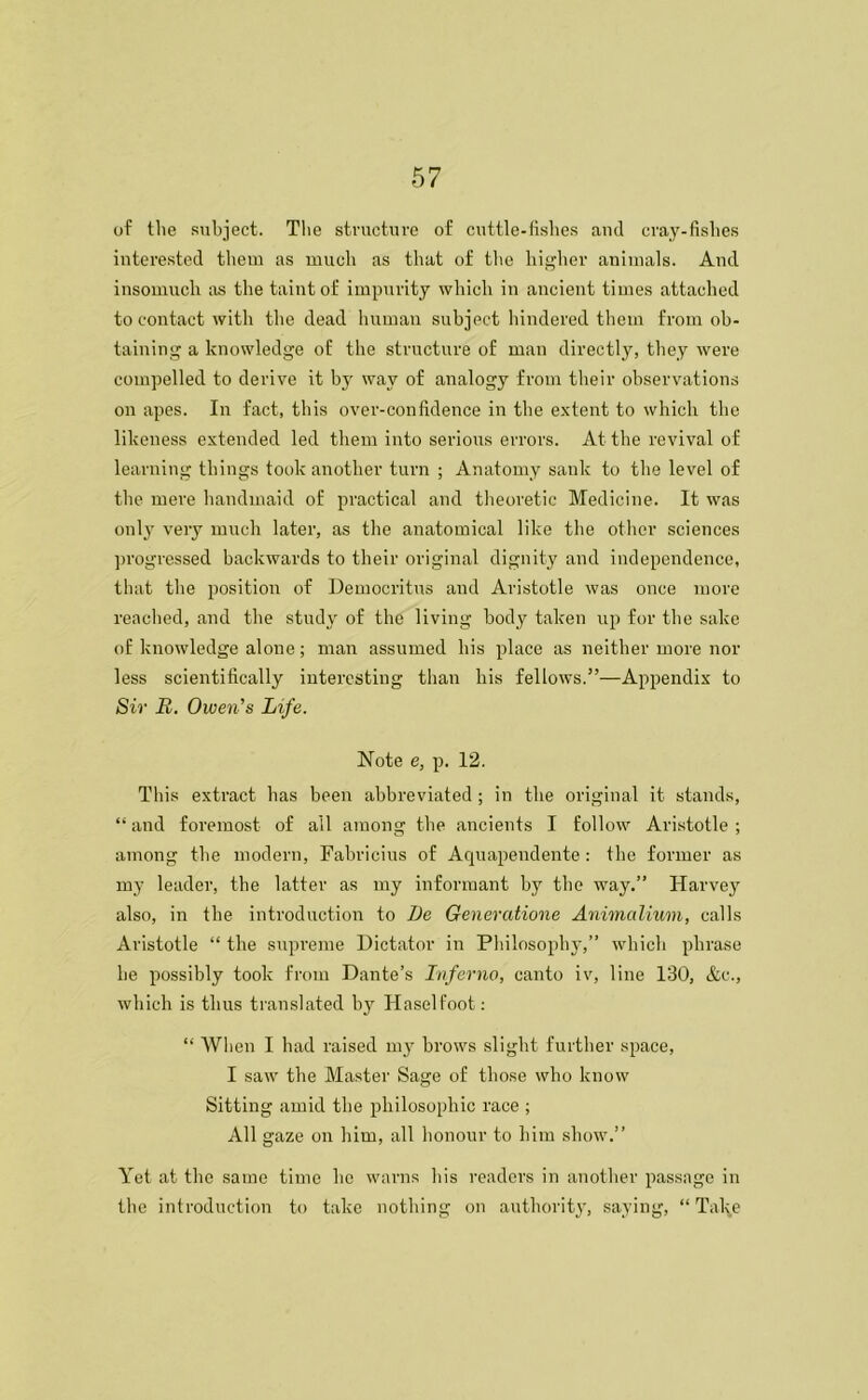 of tlie subject. The structure of cuttle-fishes and cray-fishes interested them as much as that of the higher animals. And insomuch as the taint of impurity which in ancient times attached to contact with the dead human subject hindered them from ob- taining a knowledge of the structure of man directly, they were compelled to derive it by wav of analogy from their observations on apes. In fact, this over-confidence in the extent to which the likeness extended led them into serious errors. At the revival of learning things took another turn ; Anatomy sank to the level of the mere handmaid of practical and theoretic Medicine. It was only very much later, as the anatomical like the other sciences progressed backwards to their original dignity and independence, that the position of Democritus and Aristotle was once more readied, and the study of the living body taken up for the sake of knowledge alone; man assumed his place as neither more nor less scientifically interesting than his fellows.”—Appendix to Sir U. Owen's Life. Note e, p. 12. This extract has been abbreviated ; in the original it stands, “ and foremost of all among the ancients I follow Aristotle ; among the modern, Fabricius of Aquapendente: the former as my leader, the latter as my informant by the way.” Harvey also, in the introduction to De Generatione Animalium, calls Aristotle “ the supreme Dictator in Philosophy,” which phrase lie possibly took from Dante’s Inferno, canto iv, line 130, &c., which is thus translated by Haselfoot: “ When I had raised my brows slight further space, I saw the Master Sage of those who know Sitting amid the philosophic race ; All gaze on him, all honour to him show.” Yet at the same time he warns his readers in another passage in the introduction to take nothing on authority, saying, “ Tal^e