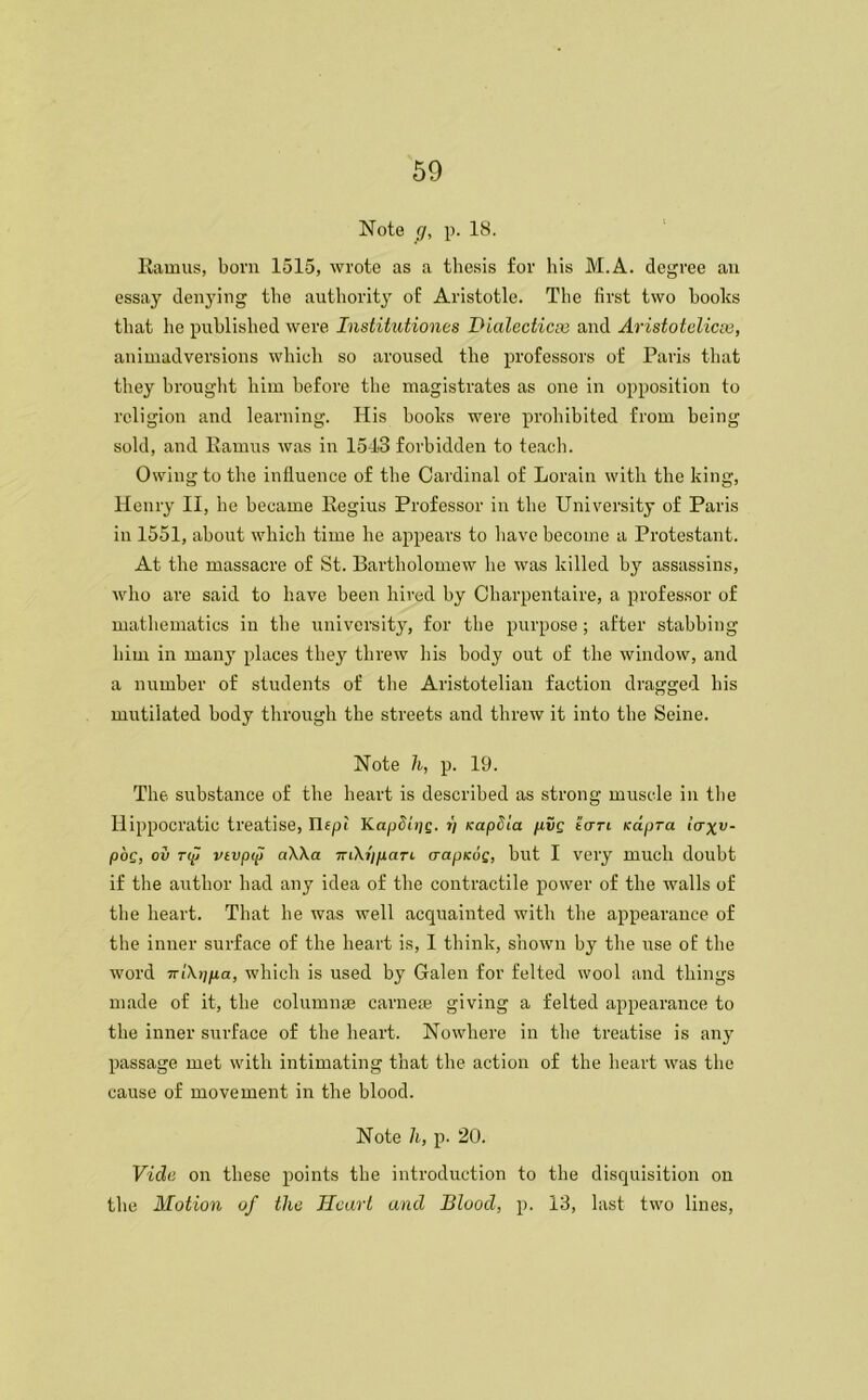 Note g, p. 18. Ramus, bom 1515, wrote as a thesis for his M.A. degree an essay denying the authority of Aristotle. The first two hooks that he published were Institutiones Dialectics and Aristotelian, animadversions which so aroused the professors of Paris that they brought him before the magistrates as one in opposition to religion and learning. His hooks were prohibited from being sold, and Ramus was in 151-3 forbidden to teach. Owing to the influence of the Cardinal of Lorain with the king, Henry II, he became Regius Professor in the University of Paris in 1551, about which time he appears to have become a Protestant. At the massacre of St. Bartholomew he was killed by assassins, who are said to have been hired by Charpentaire, a professor of mathematics in the university, for the purpose; after stabbing him in many places they threw his body out of the window, and a number of students of the Aristotelian faction dragged his mutilated body through the streets and threw it into the Seine. Note h, p. 19. The. substance of the heart is described as strong muscle in the Hippocratic treatise, Ilept KapShig. t) KapSia pvg tan Kctpra laxv~ poQ, ov rip vivpip a\\a TriXi/pari crapKof, but I very much doubt if the author had any idea of the contractile power of the walls of the heart. That he was well acquainted with the appearance of the inner surface of the heart is, I think, shown by the use of the word iziXppa, which is used by Galen for felted wool and things made of it, the columnaj carneas giving a felted appearance to the inner surface of the heart. Nowhere in the treatise is any passage met with intimating that the action of the heart was the cause of movement in the blood. Note h, p. 20. Vide on these points the introduction to the disquisition on the Motion of the Heart and Blood, p. 13, last two lines,