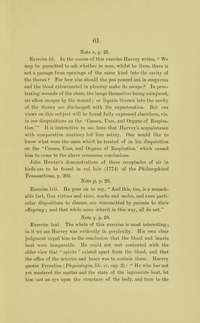 Note o, p. 25. Exercise iii. In the course of this exercise Harvey writes, “ We may be permitted to ask whether in man, whilst he lives, there is not a passage from openings of the same kind into the cavity of the thorax ? For how else should the pus poured out in empyema and the blood extravasated in pleurisy make its escape ? In pene- trating wounds of the chest, the lungs themselves being uninjured, air often escapes by the wound ; or liquids thrown into the cavity of the thorax are discharged with the expectoration. But our views on this subject will be found fully expressed elsewhere, viz. in our disquisitions on the ‘ Causes, Uses, and Organs of Respira- tion.’ ” It is instructive to see here that Harvey’s acquaintance with comparative anatomy led him astray. One would like to know what were the cases which he treated of in his disquisition on the ‘ Causes, Uses, and Organs of Respiration ’ which caused him to come to the above erroneous conclusions. John Hunter’s demonstrations of these receptacles of air in birds are to be found in vol. lxiv (1774) of the Philosophical Transactions, p. 205. Note p, p. 26. Exercise lvii. He goes on to say, “ And this, too, is a remark- able fact, that virtues and vices, marks and moles, and even parti- cular dispositions to disease, are transmitted by parents to their offspring ; and that while some inherit in this way, all do not.” Note q, p. 28. Exercise lxxi. The whole of this exercise is most interesting; in it we see Harvey was evidently in perplexity. His own clear judgment urged him to the conclusion that the blood and innate heat were inseparable. He could not rest contented with the older view that “ spirits ” existed apart from the blood, and that the office of the arteries and heart was to contain them. Harvey quotes Fernelius (Pliysiolocjia, lib. iv, cap. 2) : “ He who has not. yet mastered the matter and the state of the ingenerate heat, let him cast an eye upon the structure of the body, and turn to the