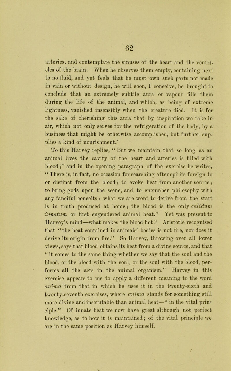 arteries, and contemplate the sinuses of the heart and the ventri- cles of the brain. When he observes them empty, containing next to no fluid, and yet feels that he must own such parts not made in vain or without design, he will soon, I conceive, be brought to conclude that an extremely subtile aura or vapour fills them during the life of the animal, and which, as being of extreme lightness, vanished insensibly when the creature died. It is for the sake of cherishing this aura that by inspiration we take in air, which not only serves for the refrigeration of the body, by a business that might be otherwise accomplished, but further sup- plies a kind of nourishment.” To this Harvey replies, “ But we maintain that so long as an animal lives the cavity of the heart and arteries is filled with bloodand in the opening paragraph of the exercise he writes, “ There is, in fact, no occasion for searching after spirits foreign to or distinct from the blood; to evoke heat from another source; to bring gods upon the scene, and to encumber philosophy with any fanciful conceits : what we are wont to derive from the start is in truth produced at home; the blood is the only calidum, innatum or first engendered animal heat.” Yet was present to Harvey’s mind—wliat makes the blood hot ? Aristotle recognised that “the heat contained in animals’ bodies is not fire, nor does it derive its origin from fire.” So Harvey, throwing over all lower views, says that blood obtains its heat from a divine source, and that “ it comes to the same thing whether we sav that the soul and the blood, or the blood with the soul, or the sold with the blood, per- forms all the acts in the animal organism.” Harvey in this exercise appears to me to apply a different meaning to the word anima from that in which he uses it in the twenty-sixth and twenty-seventh exercises, where anima stands for something still more divine and inscrutable than animal heat—“ in the vital prin- ciple.” Of innate heat we now have great although not perfect knowledge, as to how it is maintained; of the vital principle we are in the same position as Harvey himself.