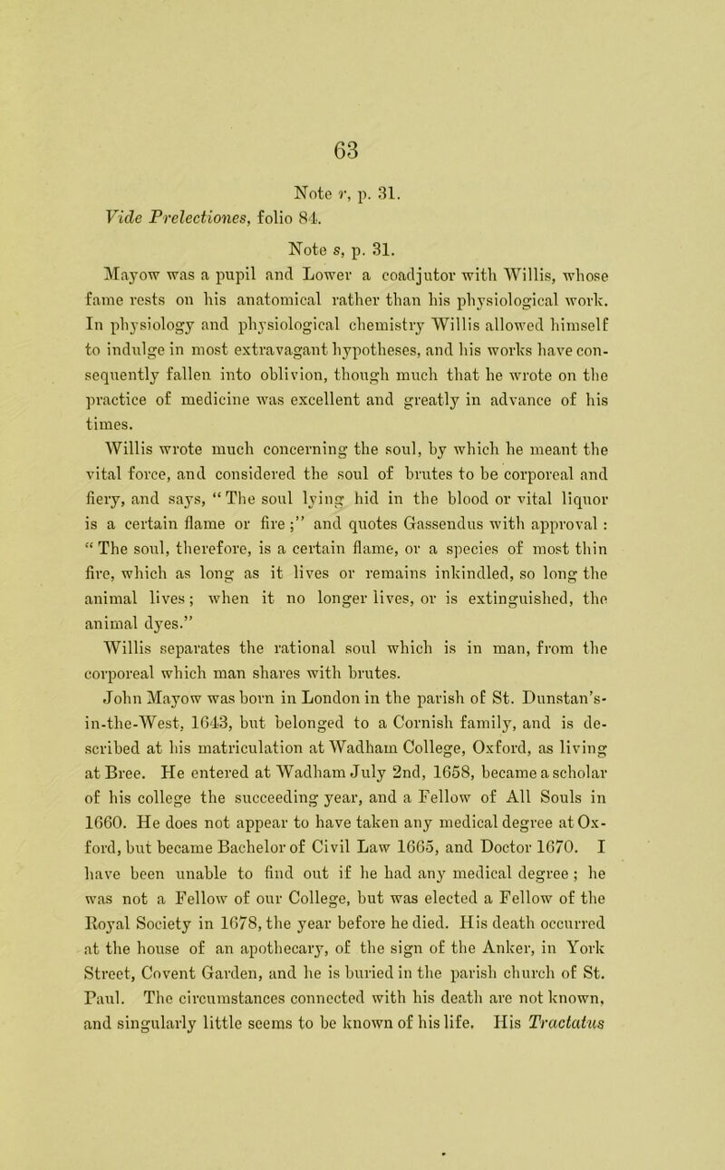 Note r, p. 31. Vide Prelectiones, folio 84 Note s, p. 31. Mayow was a pupil and Lower a coadjutor with Willis, whose fame rests on his anatomical rather than his physiological work. In physiology and physiological chemistry Willis allowed himself to indulge in most extravagant hypotheses, and his works have con- sequently fallen into oblivion, though much that he wrote on the practice of medicine was excellent and greatly in advance of his times. Willis wrote much concerning the soul, by which he meant the vital force, and considered the soul of brutes to be corporeal and fiery, and says, “The soul lying hid in the blood or vital liquor is a certain flame or fire and quotes Gassendus with approval: “ The soul, therefore, is a certain flame, or a species of most thin fire, which as long as it lives or remains inkindled, so long the animal lives; when it no longer lives, or is extinguished, the animal dyes.” Willis separates the rational soul which is in man, from the corporeal which man shares with brutes. John Mayow was born in London in the parish of St. Dunstan’s- in-the-West, 1643, but belonged to a Cornish family, and is de- scribed at bis matriculation at Wadham College, Oxford, as living at Bree. He entered at Wadham July 2nd, 1658, became a scholar of his college the succeeding year, and a Fellow of All Souls in 1660. He does not appear to have taken any medical degree at Ox- ford, but became Bachelor of Civil Law 1665, and Doctor 1670. I have been unable to find out if be had any medical degree; he was not a Fellow of our College, but was elected a Fellow of the Royal Society in 1678, the year before he died. His death occurred at the house of an apothecary, of the sign of the Anker, in York Street, Covent Garden, and he is buried in the parish church of St. Paul. The circumstances connected with his dep.th are not known, and singularly little seems to be known of his life. His Tractatus