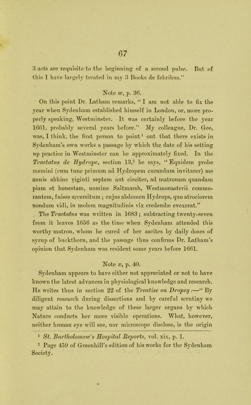 3 acts are requisite.to the beginning of a second pulse. But of this I have largely treated in my I? Books de febribus.” Note iv, p. 30. On this point Dr. Latham remarks, “ I am not able to fix the year when Sydenham established himself in London, or, more pro- perly speaking, Westminster. It was certainly before the year 1661, probably several years before.” My colleague, Dr. Gee, was, I think, the first person to point1 out that there exists in Sydenham’s own works a passage by which the date of his setting up practice in Westminster can be approximately fixed. In the Tractatus de Bydrope, section 13,2 he says, “ Equidem probe memini (cum tunc primum ad Hydropem curandum invitarer) me annis abhinc yiginti septem aut circiter, ad matronam quandam piam et honestam, nomine Saltmarsb, Westmonasterii eommo- rantem, fuisse aceersitum ; cujus abdomen Hydrops, quo atrociorem nondum vidi, in molem magnitudinis vix credendte evexerat.” The Tractatus was written in 1683 ; subtracting twenty-seven from it leaves 1656 as the time when Sydenham attended this worthy matron, whom he cured of her ascites by daily doses of syrup of buckthorn, and the passage thus confirms Dr. Latham’s opinion that Sydenham was resident some years before 1661. Note x, p. 40. Sydenbam appears to have either not appreciated or not to have known the latest advances in physiological knowledge and research. He writes thus in section 22 of the Treatise on Dropsy:—“ By diligent research during dissections and by careful scrutiny we may attain to the knowledge of these larger organs by which Nature conducts her more visible operations. What, however, neither human eye will see, nor microscope disclose, is the origin 1 St. Bartholomew's Hospital Reports, vol. xix, p. 1. 2 Page 459 of Greenliill's edition of his works for the Sydenham Society.