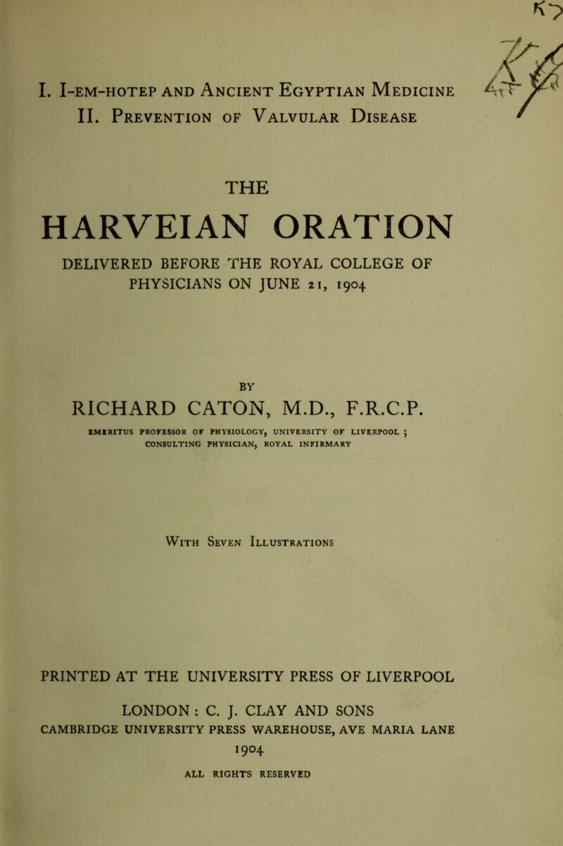 I. I-EM-HOTEP AND ANCIENT EGYPTIAN MEDICINE II. Prevention of Valvular Disease THE HARVEIAN ORATION DELIVERED BEFORE THE ROYAL COLLEGE OF PHYSICIANS ON JUNE 21, 1904 BY RICHARD CATON, M.D., F.R.C.P. EMERITUS PROFESSOR OF PHYSIOLOGY, UNIVERSITY OF LIVERPOOL ; CONSULTING PHYSICIAN, ROYAL INFIRMARY With Seven Illustrations PRINTED AT THE UNIVERSITY PRESS OF LIVERPOOL LONDON : C. J. CLAY AND SONS CAMBRIDGE UNIVERSITY PRESS WAREHOUSE, AVE MARIA LANE I9°4 ALL RIGHTS RESERVED