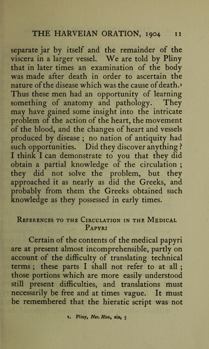 separate jar by itself and the remainder of the viscera in a larger vessel. We are told by Pliny that in later times an examination of the body was made after death in order to ascertain the nature of the disease which was the cause of death.1 Thus these men had an opportunity of learning something of anatomy and pathology. They may have gained some insight into the intricate problem of the action of the heart, the movement of the blood, and the changes of heart and vessels produced by disease ; no nation of antiquity had such opportunities. Did they discover anything ? I think I can demonstrate to you that they did obtain a partial knowledge of the circulation ; they did not solve the problem, but they approached it as nearly as did the Greeks, and probably from them the Greeks obtained such knowledge as they possessed in early times. References to the Circulation in the Medical Papyri Certain of the contents of the medical papyri are at present almost incomprehensible, partly on account of the difficulty of translating technical terms ; these parts I shall not refer to at all ; those portions which are more easily understood still present difficulties, and translations must necessarily be free and at times vague. It must be remembered that the hieratic script was not 1. Pliny, Nat. Hist.t xix, 5