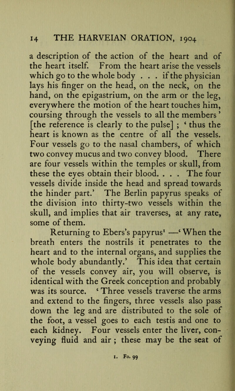 a description of the action of the heart and of the heart itself. From the heart arise the vessels which go to the whole body ... if the physician lays his finger on the head, on the neck, on the hand, on the epigastrium, on the arm or the leg, everywhere the motion of the heart touches him, coursing through the vessels to all the members ’ [the reference is clearly to the pulse] ; c thus the heart is known as the centre of all the vessels. Four vessels go to the nasal chambers, of which two convey mucus and two convey blood. There are four vessels within the temples or skull, from these the eyes obtain their blood. . . . The four vessels divide inside the head and spread towards the hinder part.’ The Berlin papyrus speaks of the division into thirty-two vessels within the skull, and implies that air traverses, at any rate, some of them. Returning to Ebers’s papyrus1 —c When the breath enters the nostrils it penetrates to the heart and to the internal organs, and supplies the whole body abundantly.’ This idea that certain of the vessels convey air, you will observe, is identical with the Greek conception and probably was its source. c Three vessels traverse the arms and extend to the fingers, three vessels also pass down the leg and are distributed to the sole of the foot, a vessel goes to each testis and one to each kidney. Four vessels enter the liver, con- veying fluid and air ; these may be the seat of