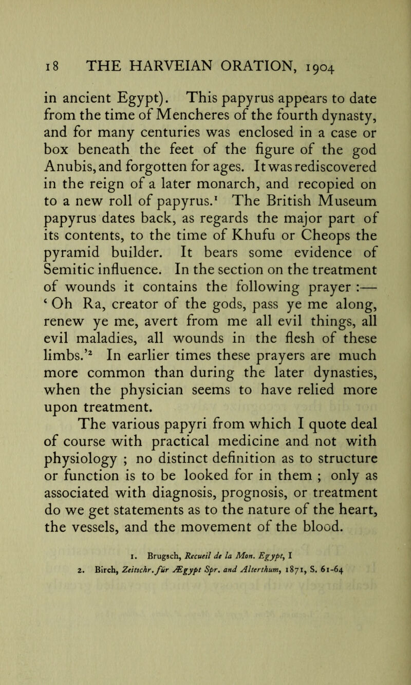 in ancient Egypt). This papyrus appears to date from the time of Mencheres of the fourth dynasty, and for many centuries was enclosed in a case or box beneath the feet of the figure of the god Anubis, and forgotten for ages. It was rediscovered in the reign of a later monarch, and recopied on to a new roll of papyrus.1 The British Museum papyrus dates back, as regards the major part of its contents, to the time of Khufu or Cheops the pyramid builder. It bears some evidence of Semitic influence. In the section on the treatment of wounds it contains the following prayer :— c Oh Ra, creator of the gods, pass ye me along, renew ye me, avert from me all evil things, all evil maladies, all wounds in the flesh of these limbs.’2 In earlier times these prayers are much more common than during the later dynasties, when the physician seems to have relied more upon treatment. The various papyri from which I quote deal of course with practical medicine and not with physiology ; no distinct definition as to structure or function is to be looked for in them ; only as associated with diagnosis, prognosis, or treatment do we get statements as to the nature of the heart, the vessels, and the movement of the blood. I. Brugsch, Recueil de la Mon. Egypt, I 2. Birch, Zeitschr.fiir /Egypt Spr. and Alterthum, 1871, S. 61-64