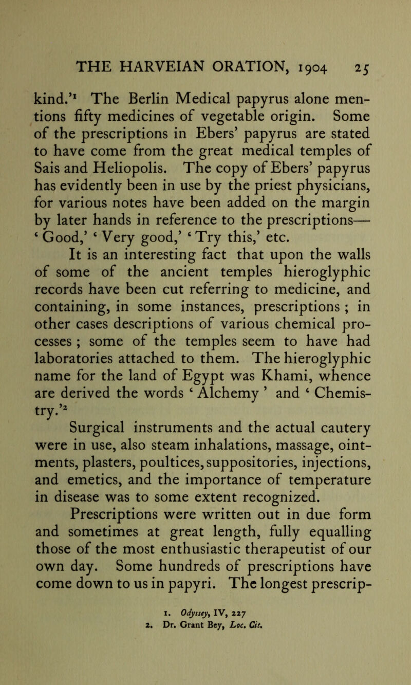 kind.’1 The Berlin Medical papyrus alone men- tions fifty medicines of vegetable origin. Some of the prescriptions in Ebers’ papyrus are stated to have come from the great medical temples of Sais and Heliopolis. The copy of Ebers’ papyrus has evidently been in use by the priest physicians, for various notes have been added on the margin by later hands in reference to the prescriptions— ‘ Good/ 6 Very good/ ‘Try this/ etc. It is an interesting fact that upon the walls of some of the ancient temples hieroglyphic records have been cut referring to medicine, and containing, in some instances, prescriptions ; in other cases descriptions of various chemical pro- cesses ; some of the temples seem to have had laboratories attached to them. The hieroglyphic name for the land of Egypt was Khami, whence are derived the words ‘ Alchemy ’ and ‘ Chemis- try.’2 Surgical instruments and the actual cautery were in use, also steam inhalations, massage, oint- ments, plasters, poultices, suppositories, injections, and emetics, and the importance of temperature in disease was to some extent recognized. Prescriptions were written out in due form and sometimes at great length, fully equalling those of the most enthusiastic therapeutist of our own day. Some hundreds of prescriptions have come down to us in papyri. The longest prescrip- I. Odyssey, IV, 227