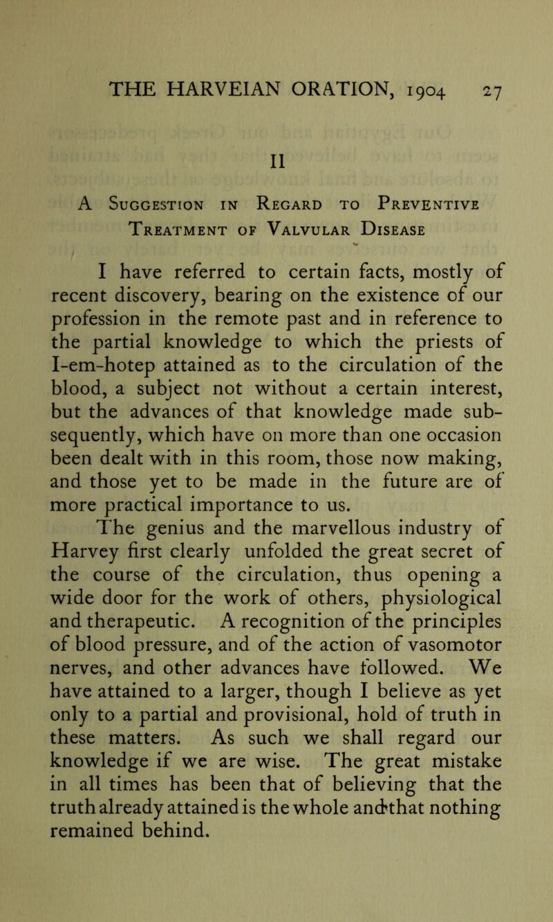 II A Suggestion in Regard to Preventive Treatment of Valvular Disease I have referred to certain facts, mostly of recent discovery, bearing on the existence of our profession in the remote past and in reference to the partial knowledge to which the priests of I-em-hotep attained as to the circulation of the blood, a subject not without a certain interest, but the advances of that knowledge made sub- sequently, which have on more than one occasion been dealt with in this room, those now making, and those yet to be made in the future are of more practical importance to us. The genius and the marvellous industry of Harvey first clearly unfolded the great secret of the course of the circulation, thus opening a wide door for the work of others, physiological and therapeutic. A recognition of the principles of blood pressure, and of the action of vasomotor nerves, and other advances have followed. We have attained to a larger, though I believe as yet only to a partial and provisional, hold of truth in these matters. As such we shall regard our knowledge if we are wise. The great mistake in all times has been that of believing that the truth already attained is the whole anckhat nothing remained behind.