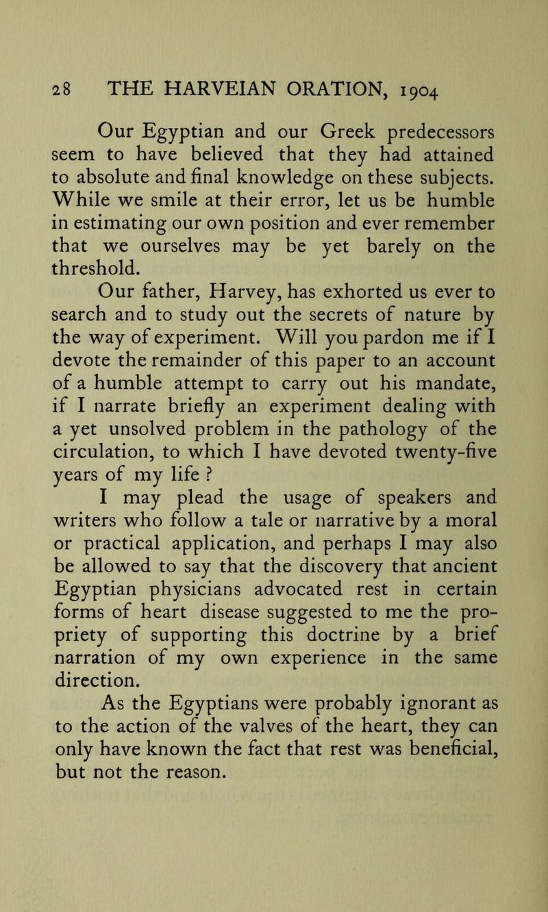 Our Egyptian and our Greek predecessors seem to have believed that they had attained to absolute and final knowledge on these subjects. While we smile at their error, let us be humble in estimating our own position and ever remember that we ourselves may be yet barely on the threshold. Our father, Harvey, has exhorted us ever to search and to study out the secrets of nature by the way of experiment. Will you pardon me if I devote the remainder of this paper to an account of a humble attempt to carry out his mandate, if I narrate briefly an experiment dealing with a yet unsolved problem in the pathology of the circulation, to which I have devoted twenty-five years of my life ? I may plead the usage of speakers and writers who follow a tale or narrative by a moral or practical application, and perhaps I may also be allowed to say that the discovery that ancient Egyptian physicians advocated rest in certain forms of heart disease suggested to me the pro- priety of supporting this doctrine by a brief narration of my own experience in the same direction. As the Egyptians were probably ignorant as to the action of the valves of the heart, they can only have known the fact that rest was beneficial, but not the reason.