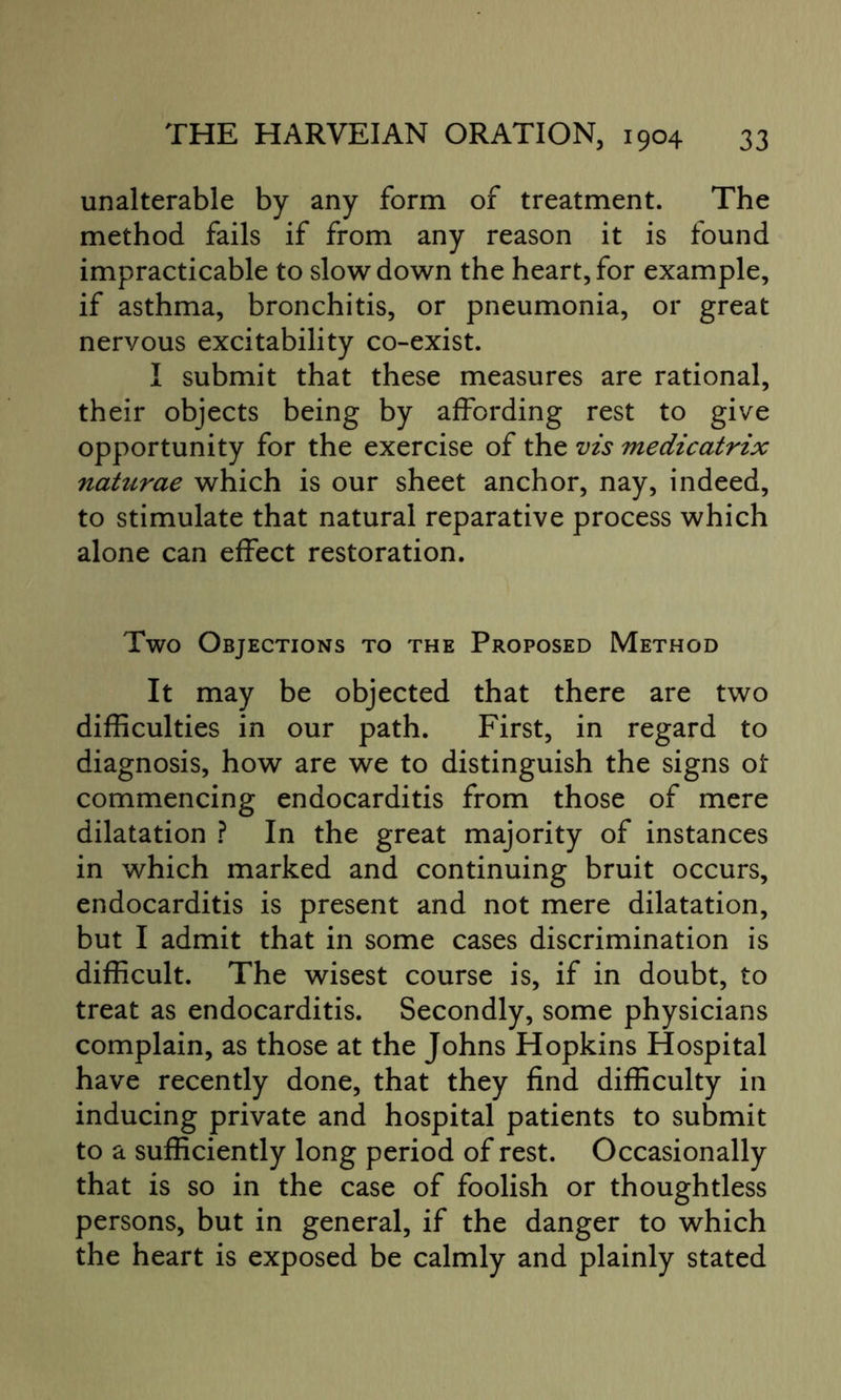 unalterable by any form of treatment. The method fails if from any reason it is found impracticable to slowdown the heart,for example, if asthma, bronchitis, or pneumonia, or great nervous excitability co-exist. I submit that these measures are rational, their objects being by affording rest to give opportunity for the exercise of the vis medicatrix naturae which is our sheet anchor, nay, indeed, to stimulate that natural reparative process which alone can effect restoration. Two Objections to the Proposed Method It may be objected that there are two difficulties in our path. First, in regard to diagnosis, how are we to distinguish the signs ot commencing endocarditis from those of mere dilatation ? In the great majority of instances in which marked and continuing bruit occurs, endocarditis is present and not mere dilatation, but I admit that in some cases discrimination is difficult. The wisest course is, if in doubt, to treat as endocarditis. Secondly, some physicians complain, as those at the Johns Hopkins Hospital have recently done, that they find difficulty in inducing private and hospital patients to submit to a sufficiently long period of rest. Occasionally that is so in the case of foolish or thoughtless persons, but in general, if the danger to which the heart is exposed be calmly and plainly stated