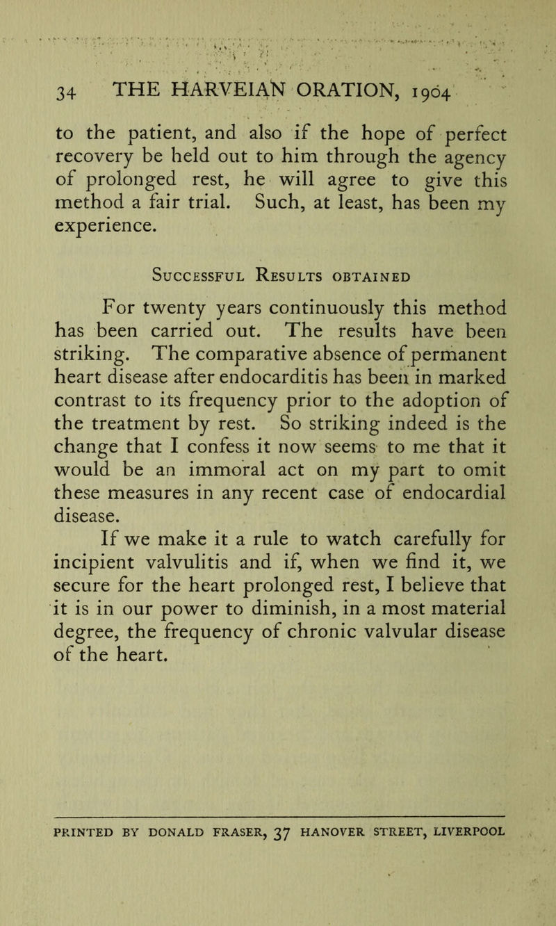 to the patient, and also if the hope of perfect recovery be held out to him through the agency of prolonged rest, he will agree to give this method a fair trial. Such, at least, has been my experience. Successful Results obtained For twenty years continuously this method has been carried out. The results have been striking. The comparative absence of permanent heart disease after endocarditis has been in marked contrast to its frequency prior to the adoption of the treatment by rest. So striking indeed is the change that I confess it now seems to me that it would be an immoral act on my part to omit these measures in any recent case of endocardial disease. If we make it a rule to watch carefully for incipient valvulitis and if, when we find it, we secure for the heart prolonged rest, I believe that it is in our power to diminish, in a most material degree, the frequency of chronic valvular disease of the heart. PRINTED BY DONALD FRASER, 37 HANOVER STREET, LIVERPOOL
