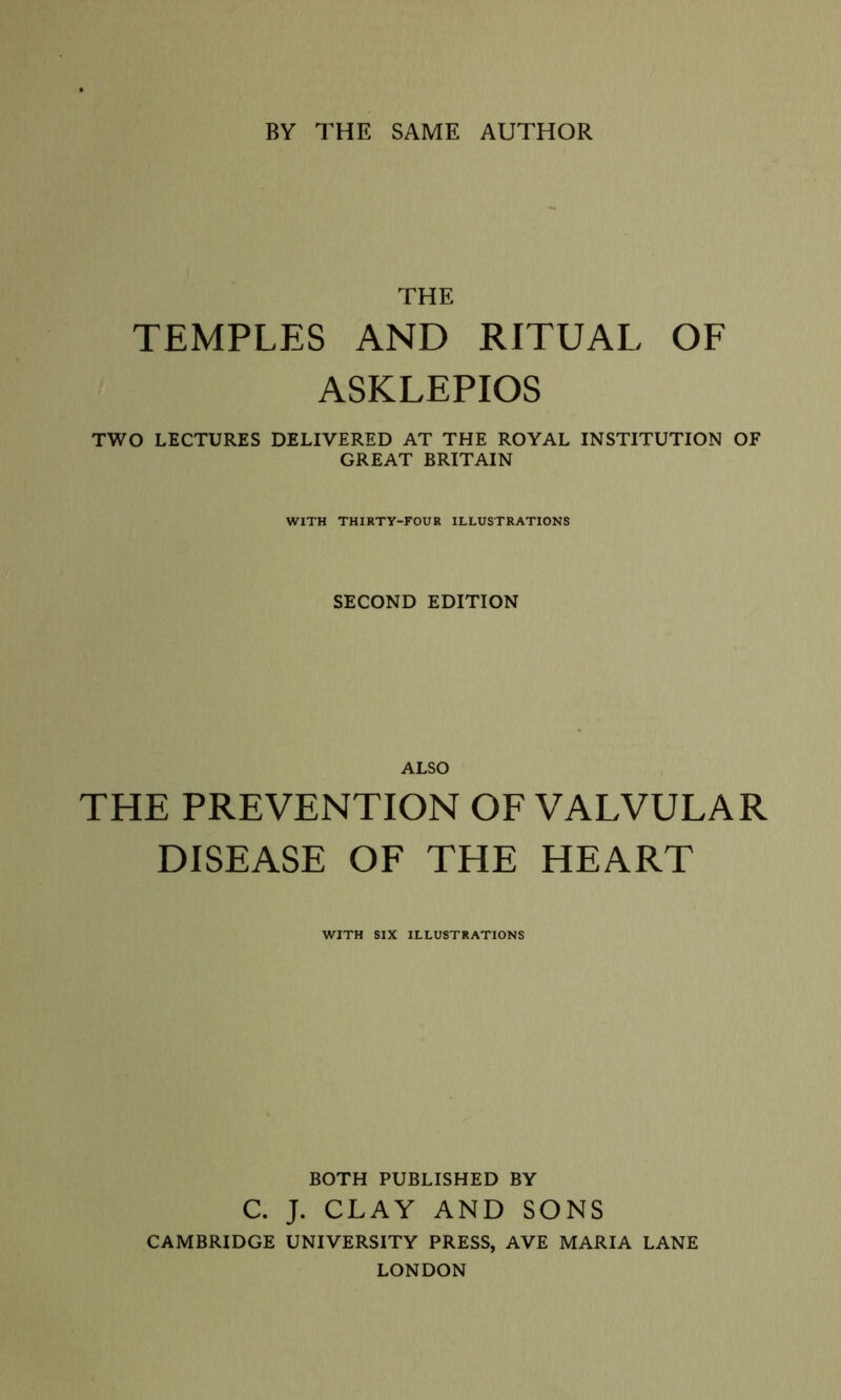 BY THE SAME AUTHOR THE TEMPLES AND RITUAL OF ASKLEPIOS TWO LECTURES DELIVERED AT THE ROYAL INSTITUTION OF GREAT BRITAIN WITH THIRTY-FOUR ILLUSTRATIONS SECOND EDITION ALSO THE PREVENTION OF VALVULAR DISEASE OF THE HEART WITH SIX ILLUSTRATIONS BOTH PUBLISHED BY C. J. CLAY AND SONS CAMBRIDGE UNIVERSITY PRESS, AVE MARIA LANE LONDON