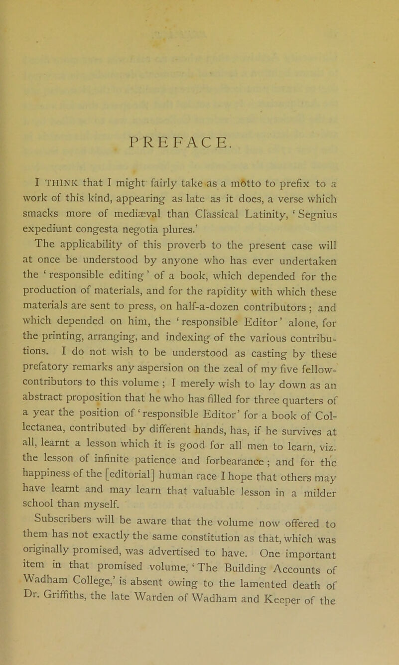 PREFACE. I THINK that I might fairly take as a motto to prefix to a work of this kind, appearing as late as it does, a verse which smacks more of mediaeval than Classical Latinity, ‘ Segnius expediunt congesta negotia plures.’ The applicability of this proverb to the present case will at once be understood by anyone who has ever undertaken the ‘ responsible editing ’ of a book, which depended for the production of materials, and for the rapidity with which these materials are sent to press, on half-a-dozen contributors ; and which depended on him, the ‘ responsible Editor ’ alone, for the printing, arranging, and indexing of the various contribu- tions. I do not wish to be understood as casting by these prefatory remarks any aspersion on the zeal of my five fellow- contributors to this volume ; I merely wish to lay down as an abstract pioposition that he who has filled for three quarters of a year the position of ‘ responsible Editor’ for a book of Col- lectanea, contributed by different hands, has, if he survives at all, learnt a lesson which it is good for all men to learn, viz. the lesson of infinite patience and forbearance ; and for the happiness of the [editorial] human race I hope that others may have learnt and may learn that valuable lesson in a milder school than myself. Subset ibers will be aware that the volume now offered to them has not exactly the same constitution as that, which was originally promised, was advertised to have. One important item in that promised volume, ‘ The Building Accounts of Wadham College, is absent owing to the lamented death of Dt. Giiffiths, the late Warden of Wadham and Keeper of the