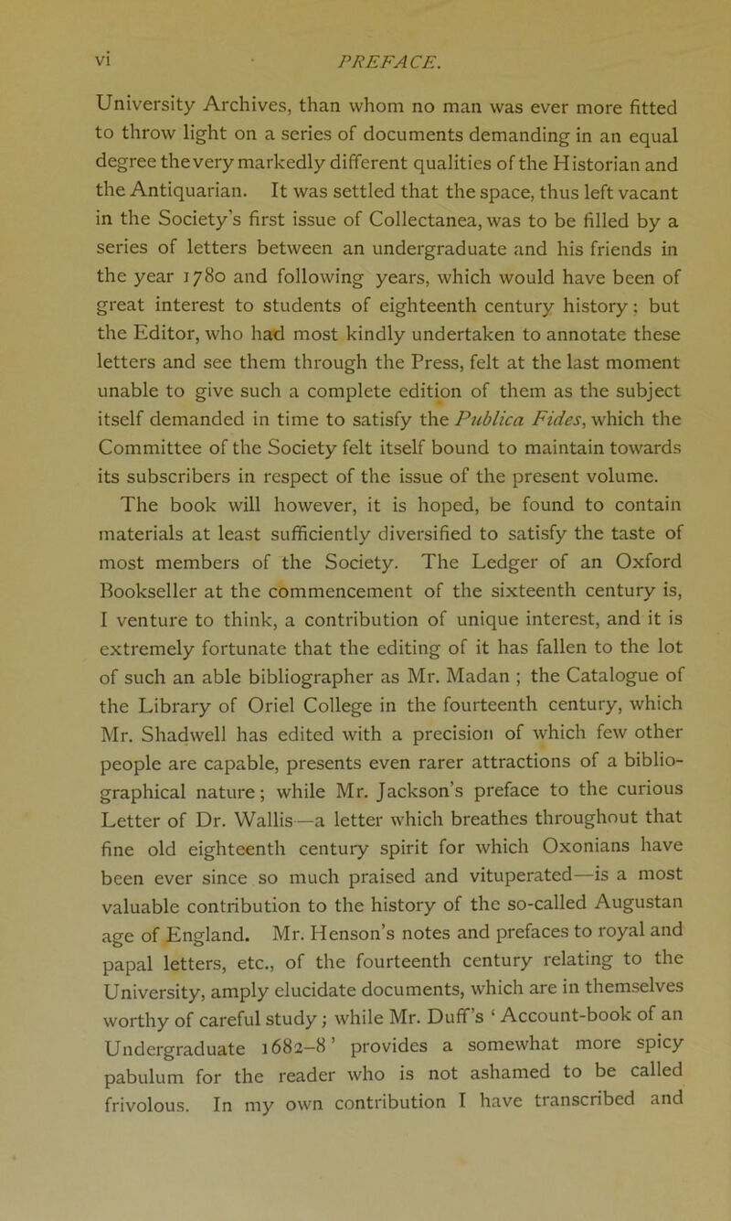 University Archives, than whom no man was ever more fitted to throw light on a series of documents demanding in an equal degree the very markedly different qualities of the H istorian and the Antiquarian. It was settled that the space, thus left vacant in the Society’s first issue of Collectanea, was to be filled by a series of letters between an undergraduate and his friends in the year 1780 and following years, which would have been of great interest to students of eighteenth century history: but the Editor, who had most kindly undertaken to annotate these letters and see them through the Press, felt at the last moment unable to give such a complete edition of them as the subject itself demanded in time to satisfy the Publica Fides, which the Committee of the Society felt itself bound to maintain towards its subscribers in respect of the issue of the present volume. The book will however, it is hoped, be found to contain materials at least sufficiently diversified to satisfy the taste of most members of the Society. The Ledger of an Oxford Bookseller at the commencement of the sixteenth century is, I venture to think, a contribution of unique interest, and it is extremely fortunate that the editing of it has fallen to the lot of such an able bibliographer as Mr. Madan ; the Catalogue of the Library of Oriel College in the fourteenth century, which Mr. Shadwell has edited with a precision of which few other people are capable, presents even rarer attractions of a biblio- graphical nature; while Mr. Jackson’s preface to the curious Letter of Dr. Wallis—a letter which breathes throughout that fine old eighteenth century spirit for which Oxonians have been ever since so much praised and vituperated—is a most valuable contribution to the history of the so-called Augustan age of England. Mr. Henson’s notes and prefaces to royal and papal letters, etc., of the fourteenth century relating to the University, amply elucidate documents, which are in themselves worthy of careful study; while Mr. Duff’s ‘ Account-book of an Undergraduate 1682—8’ provides a somewhat more spicy pabulum for the reader who is not ashamed to be called frivolous. In my own contribution I have transcribed and