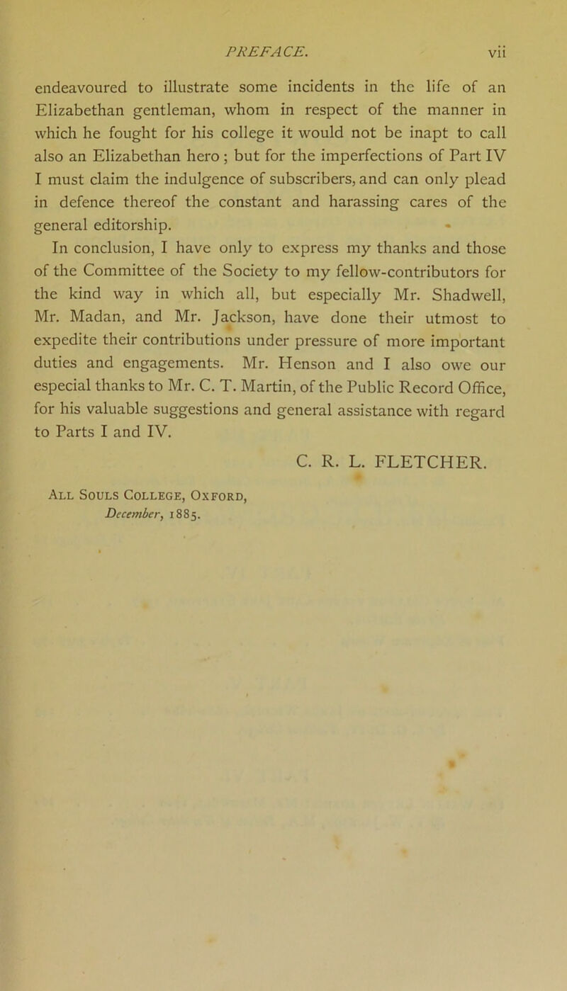 endeavoured to illustrate some incidents in the life of an Elizabethan gentleman, whom in respect of the manner in which he fought for his college it would not be inapt to call also an Elizabethan hero ; but for the imperfections of Part IV I must claim the indulgence of subscribers, and can only plead in defence thereof the constant and harassing cares of the general editorship. In conclusion, I have only to express my thanks and those of the Committee of the Society to my fellow-contributors for the kind way in which all, but especially Mr. Shadwell, Mr. Madan, and Mr. Jackson, have done their utmost to expedite their contributions under pressure of more important duties and engagements. Mr. Henson and I also owe our especial thanks to Mr. C. T. Martin, of the Public Record Office, for his valuable suggestions and general assistance with regard to Parts I and IV. C. R. L. FLETCHER. All Souls College, Oxford, December, 1885.