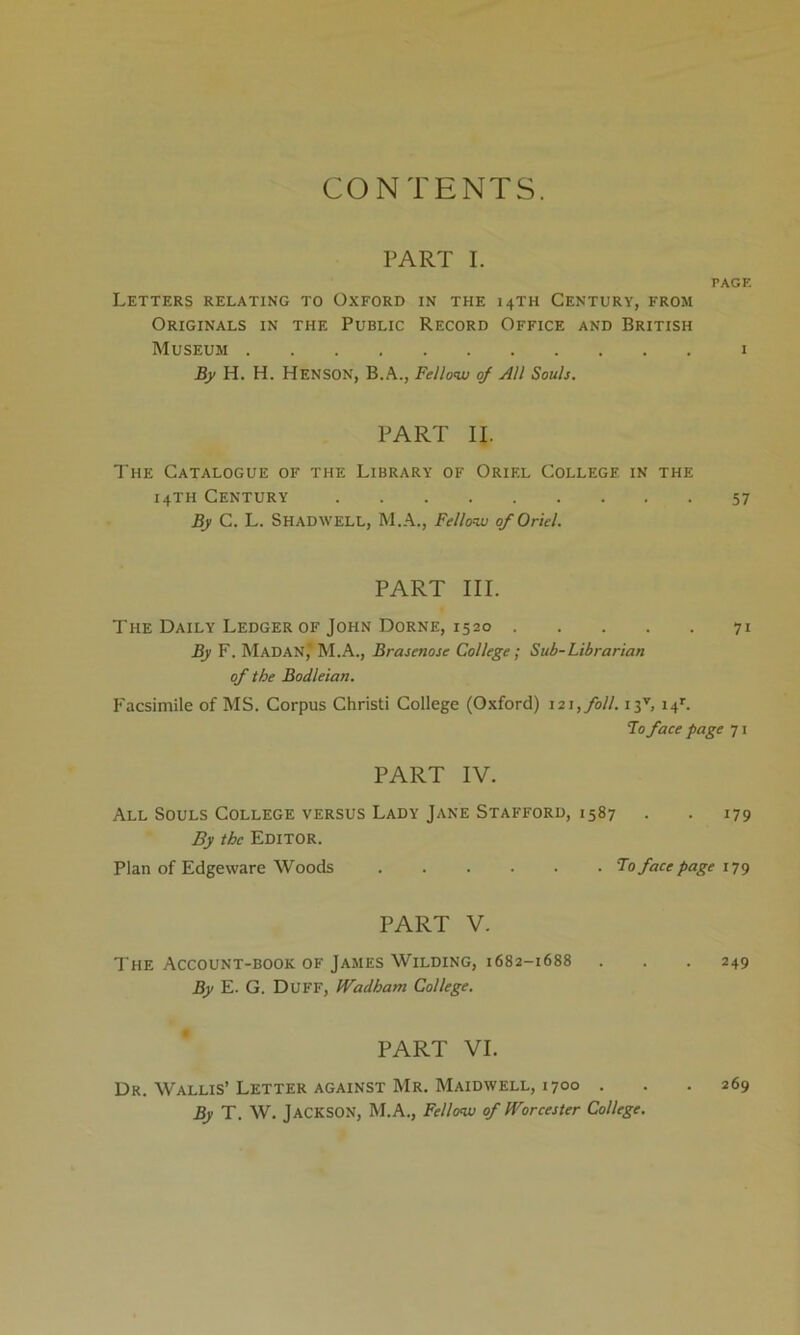 CONTENTS. PART I. PAGE Letters relating to Oxford in the 14TH Century, from Originals in the Public Record Office and British Museum 1 By H. H. HENSON, B.A., Fellow of All Souls. PART II. The Catalogue of the Library of Oriel College in the 14TH Century 57 By C. L. Shad well, M.A., Fellow of Oriel. PART III. The Daily Ledger of John Dorne, 1520 71 By F. MaDAN,* M.A., Brasenose College ; Sub-Librarian of the Bodleian. Facsimile of MS. Corpus Christi College (Oxford) 121, foil. i3v, i4r. To face page 71 PART IV. All Souls College versus Lady Jane Stafford, 1587 . . 179 By the Editor. Plan of Edgeware Woods Fo face page 179 PART V. The Account-book of James Wilding, 1682-1688 . . .249 By E. G. DUFF, Wadham College. PART VI. Dr. Wallis’Letter against Mr. Maidwell, 1700 . . .269 By T. W. JACKSON, M.A., Fellow of Worcester College.