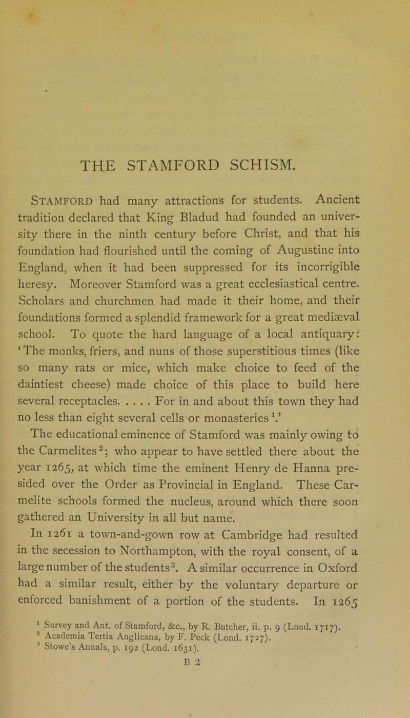 Stamford had many attractions for students. Ancient tradition declared that King Bladud had founded an univer- sity there in the ninth century before Christ, and that his foundation had flourished until the coming of Augustine into England, when it had been suppressed for its incorrigible heresy. Moreover Stamford was a great ecclesiastical centre. Scholars and churchmen had made it their home, and their foundations formed a splendid framework for a great mediaeval school. To quote the hard language of a local antiquary: ‘ The monks, friers, and nuns of those superstitious times (like so many rats or mice, which make choice to feed of the daintiest cheese) made choice of this place to build here several receptacles For in and about this town they had no less than eight several cells or monasteries V The educational eminence of Stamford was mainly owing to the Carmelites2; who appear to have settled there about the year 1265, at which time the eminent Henry de Hanna pre- sided over the Order as Provincial in England. These Car- melite schools formed the nucleus, around which there soon gathered an University in all but name. In 1261 a town-and-gown row at Cambridge had resulted in the secession to Northampton, with the royal consent, of a large number of the students3. A similar occurrence in Oxford had a similar result, either by the voluntary departure or enforced banishment of a portion of the students. In 1265 1 Survey and Ant. of Stamford, &c., by R. Butcher, ii. p. 9 (Lond. 1717). 2 Academia Tertia Anglicana, by F. Peck (Lond. 1727).