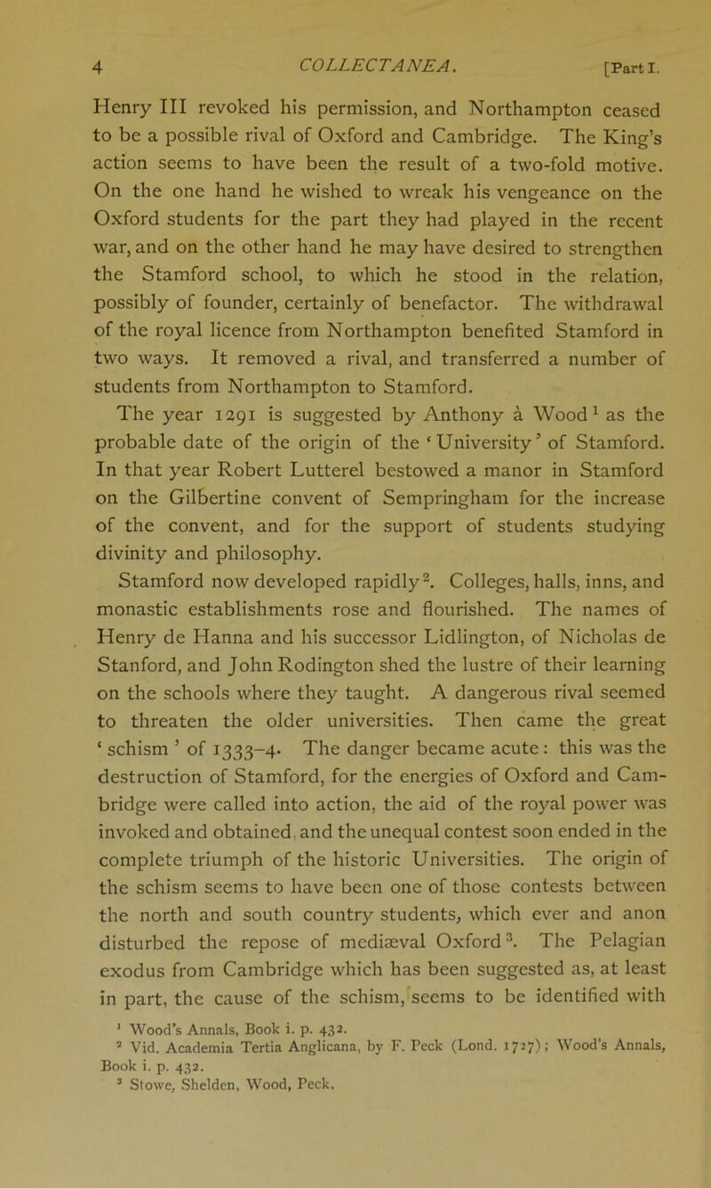 Henry III revoked his permission, and Northampton ceased to be a possible rival of Oxford and Cambridge. The King’s action seems to have been the result of a two-fold motive. On the one hand he wished to wreak his vengeance on the Oxford students for the part they had played in the recent war, and on the other hand he may have desired to strengthen the Stamford school, to which he stood in the relation, possibly of founder, certainly of benefactor. The withdrawal of the royal licence from Northampton benefited Stamford in two ways. It removed a rival, and transferred a number of students from Northampton to Stamford. The year 1291 is suggested by Anthony a Wood1 as the probable date of the origin of the ‘University’ of Stamford. In that year Robert Lutterel bestowed a manor in Stamford on the Gilbertine convent of Sempringham for the increase of the convent, and for the support of students studying divinity and philosophy. Stamford now developed rapidly2. Colleges, halls, inns, and monastic establishments rose and flourished. The names of Henry de Hanna and his successor Lidlington, of Nicholas de Stanford, and John Rodington shed the lustre of their learning on the schools where they taught. A dangerous rival seemed to threaten the older universities. Then came the great ‘ schism ’ of 1333-4- The danger became acute : this was the destruction of Stamford, for the energies of Oxford and Cam- bridge were called into action, the aid of the royal power was invoked and obtained, and the unequal contest soon ended in the complete triumph of the historic Universities. The origin of the schism seems to have been one of those contests between the north and south country students, which ever and anon disturbed the repose of mediaeval Oxford3. The Pelagian exodus from Cambridge which has been suggested as, at least in part, the cause of the schism, seems to be identified with 1 Wood’s Annals, Book i. p. 432. 2 Vid. Academia Tertia Anglicana, by F. Peck (Lond. 1727); Wood’s Annals, Book i. p. 432. 3 Stowe, Shelden, Wood, Peck.