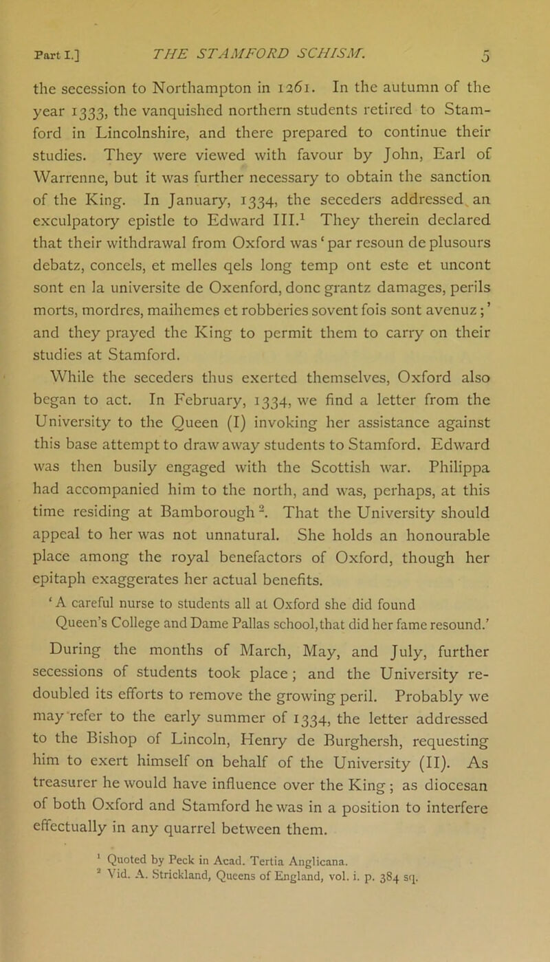 the secession to Northampton in 1361. In the autumn of the year 1333, the vanquished northern students retired to Stam- ford in Lincolnshire, and there prepared to continue then- studies. They were viewed with favour by John, Earl of Warrenne, but it was further necessary to obtain the sanction of the King. In January, 1334, the seceders addressed an exculpatory epistle to Edward III.1 They therein declared that their withdrawal from Oxford was‘par resoun deplusours debatz, concels, et melles qels long temp ont este et uncont sont en la universite de Oxenford, done grantz damages, perils morts, mordres, maihemes et robberies sovent fois sont avenuz; ’ and they prayed the King to permit them to carry on their studies at Stamford. While the seceders thus exerted themselves, Oxford also began to act. In February, 1334, we find a letter from the University to the Queen (I) invoking her assistance against this base attempt to draw away students to Stamford. Edward was then busily engaged with the Scottish war. Philippa had accompanied him to the north, and was, perhaps, at this time residing at Bamborough2. That the University should appeal to her was not unnatural. She holds an honourable place among the royal benefactors of Oxford, though her epitaph exaggerates her actual benefits. ‘ A careful nurse to students all at Oxford she did found Queen’s College and Dame Pallas school, that did her fame resound.’ During the months of March, May, and July, further secessions of students took place; and the University re- doubled its efforts to remove the growing peril. Probably we may refer to the early summer of 1334, the letter addressed to the Bishop of Lincoln, Henry de Burghersh, requesting him to exert himself on behalf of the University (II). As treasurer he would have influence over the King ; as diocesan of both Oxford and Stamford he was in a position to interfere effectually in any quarrel between them. ' Quoted by Peck in Acad. Tertia Anglicana. 1 Vid. A. Strickland, Queens of England, vol. i. p. 384 sq.