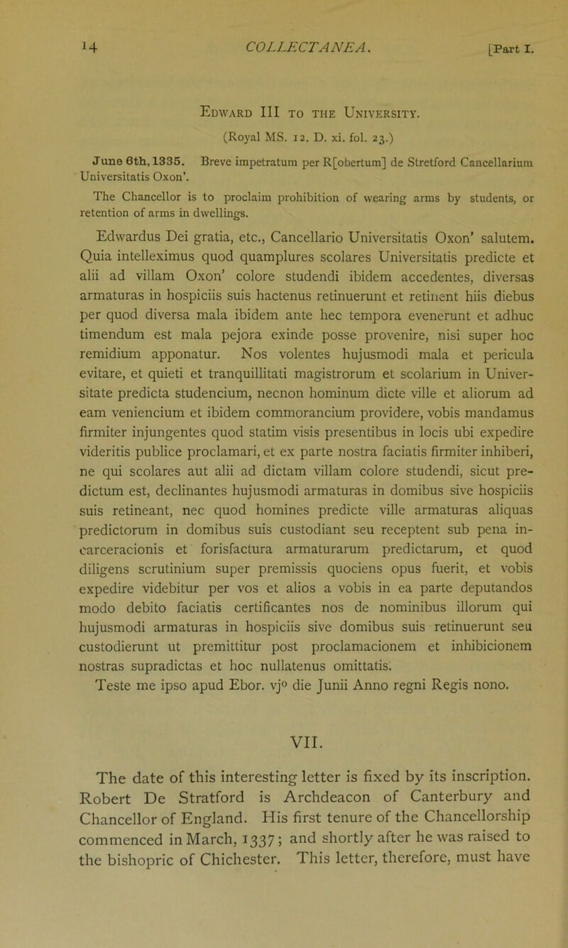 Edward III to the University. (Royal MS. 12. D. xi. fol. 23.) June 6th, 1335. Breve impetratum per R[obertum] de Stretford Cancellarium Universitatis Oxon’. The Chancellor is to proclaim prohibition of wearing arms by students, or retention of arms in dwellings. Edwardus Dei gratia, etc., Cancellario Universitatis Oxon' salutem. Quia intelleximus quod quamplures scolares Universitatis predicte et alii ad villam Oxon’ colore studendi ibidem accedentes, diversas armaturas in hospiciis suis hactenus retinuerunt et retinent hiis diebus per quod diversa mala ibidem ante hec tempora evenerunt et adhuc timendum est mala pejora exinde posse provenire, nisi super hoc remidium apponatur. Nos volentes hujusmodi mala et pericula evitare, et quieti et tranquillitati magistrorum et scolarium in Univer- sitate predicta studencium, necnon hominum dicte ville et aliorum ad earn veniencium et ibidem commorancium providere, vobis mandamus firmiter injungentes quod statim visis presentibus in locis ubi expedire videritis publice proclamari, et ex parte nostra faciatis firmiter inhiberi, ne qui scolares aut alii ad dictam villam colore studendi, sicut pre- dictum est, declinantes hujusmodi armaturas in domibus sive hospiciis suis retineant, nec quod homines predicte ville armaturas aliquas predictorum in domibus suis custodiant seu receptent sub pena in- carceracionis et forisfactura armaturarum predictarum, et quod diligens scrutinium super premissis quociens opus fuerit, et vobis expedire videbitur per vos et alios a vobis in ea parte deputandos modo debito faciatis certificantes nos de nominibus illorum qui hujusmodi armaturas in hospiciis sive domibus suis retinuerunt seu custodierunt ut premittitur post proclamacionem et inhibicionem nostras supradictas et hoc nullatenus omittatis. Teste me ipso apud Ebor. vj° die Junii Anno regni Regis nono. VII. The date of this interesting letter is fixed by its inscription. Robert De Stratford is Archdeacon of Canterbury and Chancellor of England. His first tenure of the Chancellorship commenced in March, 1337; and shortly after he was raised to the bishopric of Chichester. This letter, therefore, must have