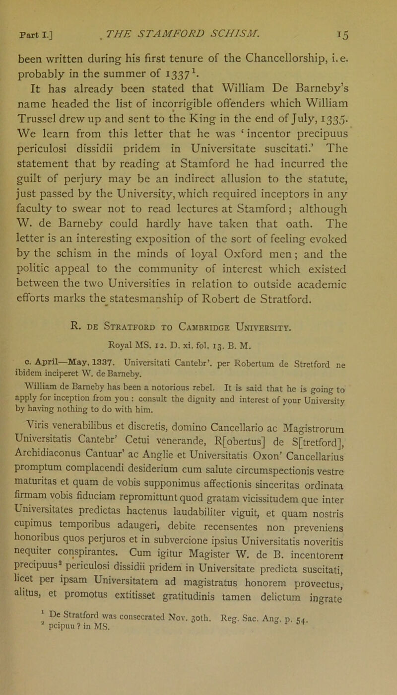 been written during his first tenure of the Chancellorship, i.e. probably in the summer of 1337 k It has already been stated that William De Barneby’s name headed the list of incorrigible offenders which William Trussel drew up and sent to the King in the end of July, 1335. We learn from this letter that he was ‘ incentor precipuus periculosi dissidii pridem in Universitate suscitati.’ The statement that by reading at Stamford he had incurred the guilt of perjury may be an indirect allusion to the statute, just passed by the University, which required inceptors in any faculty to swear not to read lectures at Stamford; although W. de Barneby could hardly have taken that oath. The letter is an interesting exposition of the sort of feeling evoked by the schism in the minds of loyal Oxford men; and the politic appeal to the community of interest which existed between the two Universities in relation to outside academic efforts marks the statesmanship of Robert de Stratford. R. de Stratford to Cambridge Uxiversity. Royal MS. 12. D. xi. fol. 13. B. M. e. April—May, 1337. Universitati Cantebr’. per Robertum de Stretford ne ibidem inciperet W. de Barneby. William de Barneby has been a notorious rebel. It is said that he is going to apply for inception from you : consult the dignity and interest of your University by having nothing to do with him. \ iris venerabilibus et discretis, domino Cancellario ac Magistrorum Universitatis Cantebr’ Cetui venerande, R[obertus] de S[tretford], Archidiaconus Cantuar’ ac Anglie et Universitatis Oxon’ Cancellarius promptum complacendi desiderium cum salute circumspectionis vestre maturitas et quam de vobis supponimus affectionis sinceritas ordinata firmam vobis fiduciam repromittunt quod gratam vicissitudem que inter Universitates predictas hactenus laudabiliter viguit, et quam nostris cupimus temporibus adaugeri, debite recensentes non preveniens honoribus quos perjuros et in subvercione ipsius Universitatis noveritis nequiter conspirantes. Cum igitur Magister W. de B. incentorem precipuus2 periculosi dissidii pridem in Universitate predicta suscitati, licet per ipsam Universitatem ad magistrates honorem provectus, alitus, et promotus extitisset gratitudinis tamen delictum ingrate 1 De Stratford was consecrated Nov. 30th. Reg. Sac. Ann-, p. r. J pcipuu ? in MS. 1 54