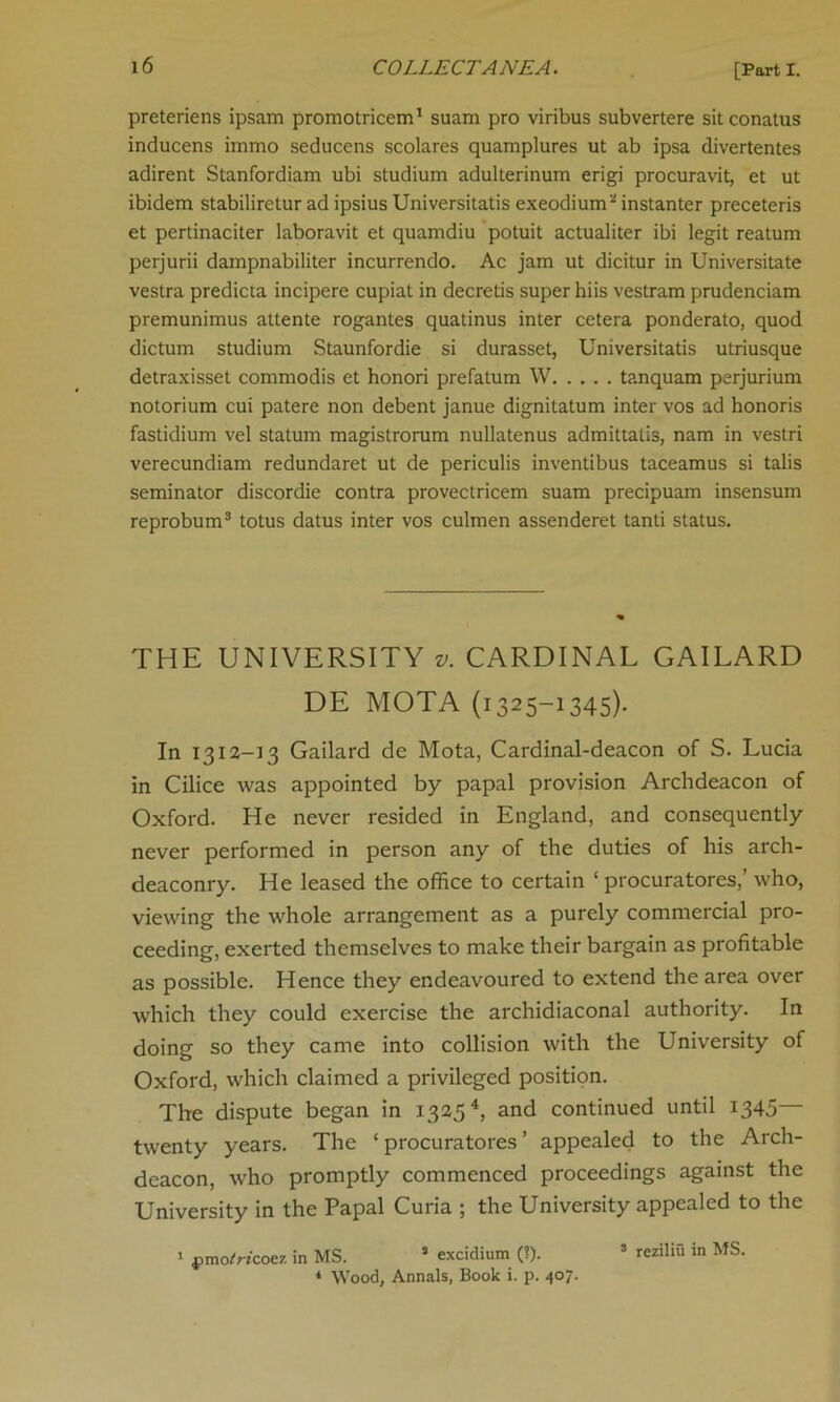 preteriens ipsam promotricem1 suam pro viribus subvertere sit conatus inducens immo seducens scolares quamplures ut ab ipsa divertentes adirent Stanfordiam ubi studium adulterinum erigi procuravit, et ut ibidem stabiliretur ad ipsius Universitatis exeodium3 instanter preceteris et pertinaciter laboravit et quamdiu potuit actualiter ibi legit reatum perjurii dampnabiliter incurrendo. Ac jam ut dicitur in Universitate vestra predicta incipere cupiat in decretis super hiis vestram prudenciam premunimus attente rogantes quatinus inter cetera ponderato, quod dictum studium Staunfordie si durasset, Universitatis utriusque detraxisset commodis et honori prefatum W tanquam perjurium notorium cui patere non debent janue dignitatum inter vos ad honoris fastidium vel statum magistrorum nullatenus admittatis, nam in vestri verecundiam redundaret ut de periculis inventibus taceamus si talis seminator discordie contra provectricem suam precipuam insensum reprobum3 totus datus inter vos culmen assenderet tanti status. THE UNIVERSITY v. CARDINAL GAILARD DE MOTA (1325-1345). In 1312-13 Gailard de Mota, Cardinal-deacon of S. Lucia in Cilice was appointed by papal provision Archdeacon of Oxford. He never resided in England, and consequently never performed in person any of the duties of his arch- deaconry. He leased the office to certain ‘ procurators,’ who, viewing the whole arrangement as a purely commercial pro- ceeding, exerted themselves to make their bargain as profitable as possible. Hence they endeavoured to extend the area over which they could exercise the archidiaconal authority. In doing so they came into collision with the University of Oxford, which claimed a privileged position. The dispute began in 13254, and continued until 1345— twenty years. The ‘ procurators ’ appealed to the Arch- deacon, who promptly commenced proceedings against the University in the Papal Curia ; the University appealed to the 1 pmo^i'coez in MS. a excidium (?). 5 reziliu in MS. * Wood, Annals, Book i. p. 407.