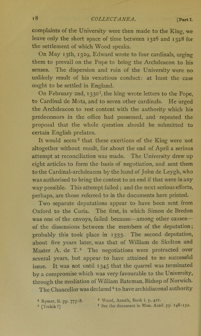 r8 complaints of the University were then made to the King, we leave only the short space of time between 1326 and 1328 for the settlement of which Wood speaks. On May 13th, 1329, Edward wrote to four cardinals, urging them to prevail on the Pope to bring the Archdeacon to his senses. The dispersion and ruin of the University were no unlikely result of his vexatious conduct: at least the case ought to be settled in England. On February 2nd, I3301,the king wrote letters to the Pope, to Cardinal de Mota, and to seven other cardinals. He urged the Archdeacon to rest content with the authority which his predecessors in the office had possessed, and repeated the proposal that the whole question should be submitted to certain English prelates. It would seem 2 that these exertions of the King were not altogether without result, for about the end of April a serious attempt at reconciliation was made. The University drew up eight articles to form the basis of negotiation, and sent them to the Cardinal-archdeacon by the hand of John de Leygh, who was authorised to bring the contest to an end if that were in any way possible. This attempt failed ; and the next serious efforts, perhaps, are those referred to in the documents here printed. Two separate deputations appear to have been sent from Oxford to the Curia. The first, in which Simon de Bredon was one of the envoys, failed because—among other causes— of the dissensions between the members of the deputation; probably this took place in 1333* The second deputation, about five years later, was that of William de Skelton and Master A. de T.3 The negotiations were protracted over several years, but appear to have attained to no successful issue. It was not until 1345 that the quarrel was terminated by a compromise which was very favourable to the University, through the mediation of William Bateman, Bishop of Norwich. The Chancellor was declared 4 to have archidiaconal authority 1 Rymer, ii. pp. 777-8. 5 Wood, Annals, Book i. p. 421. 3 [Trehik?] 4 See the document in Mun. Acad. pp. 14S-152.