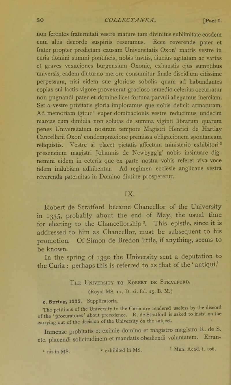 non ferentes fraternitati vestre mature tain divinitus sublimitate eosdem cum altis decorde suspiriis reseramus. Ecce reverende pater et frater propter predictam causam Universitatis Oxon’ matris vestre in curia domini summi pontificis, nobis invitis, diucius agitatam ac varias et graves vexaciones burgensium Oxonie, exhaustis ejus sumptibus universis, eadem diuturno merore consumitur finale discidium citissime perpessura, nisi eidem sue gloriose sobolis quam ad habundantes copias sui lactis vigore provexerat gracioso remedio celerius occurratur non pugnandi pater et domine licet fortuna parvuli allegamus inerciam. Set a vestre privitatis gloria imploramus que nobis deficit armaturam. Ad memoriam igitur1 super dominacionis vestre reducimus undecim marcas cum dimidia non solutas de summa viginti librarum quarum penes Universitatem nostram tempore Magistri Henrici de Hartlay Cancellarii Oxon’ condempnacione premissa obligacionem spontaneam reliquistis. Vestre si placet pietatis affectum ministerio exhibitori2 presencium magistri Johannis de Newbyggig’ nobis insinuare dig- nemini eidem in ceteris que ex parte nostra vobis referet viva voce fidem indubiam adhibentur. Ad regimen ecclesie anglicane vestra reverenda paternitas in Domino diutine prosperetur. IX. Robert de Stratford became Chancellor of the University in 1335, probably about the end of May, the usual time for electing to the Chancellorship3. This epistle, since it is addressed to him as Chancellor, must be subsequent to his promotion. Of Simon de Bredon little, if anything, seems to be known. In the spring of 1330 the University sent a deputation to the Curia : perhaps this is referred to as that of the ‘ antiqui.’ The University to Robert de Stratford. (Royal MS. 12. D. xi. fol. 25. B. M.) c. Spring, 1335. Supplicatoria. The petitions of the University to the Curia are rendered useless by the discord of the ‘ procuratores ’ about precedence. R. de Stratford is asked to insist on the carrying out of the decision of the University on the subject. Inmense probitatis et eximie domino et magistro magistro R. de S. etc. placendi solicitudinem et mandatis obediendi voluntatem. Erran- 3 Mun. Acad. i. 106. 1 nis in MS. 2 exhibited in MS.