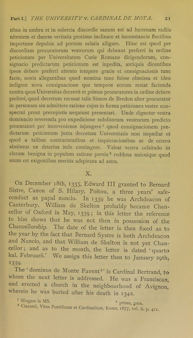 tibus in umbra et in solercia discordie sanum est ad lucernam radiis nitentem et ducem veritatis protinus inclinare et inconstancie fluctibus importune depulsis ad portum salutis alligare. Hinc est quod per discordiam procuratorum vestrorum qui debeant preferri in ordine peticionum per Universitatem Curie Romane dirigendorum, con- signacio predictarum peticionum est inpedita, antiquis dicentibus ipsos debere preferri attento tempore gratie et consignacionis tunc facte, novis allegantibus quod nomina tunc fuisse obmissa et ideo indigent nova consignacione que tempore eorum restat facienda contra quos Universitas decrevit et primos procuratores in ordine debere preferri, quod decretum recusat tabs Simon de Bredon alter procurator in personam sin admittere ratione cujus in forma peticiones vestre con- spectui prout precepistis nequiunt presentari. Unde dignetur vestra dominacio reverenda pro expedicione subditorum vestrorum predicto procuratori per interveniente injungere1 quod consignacionem pre- dictarum peticionum juxta decretum Universitatis non impediat et quod a talibus contrarietatibus et inquietacionibus se de cetero abstineat ne deterius inde contingere. Valeat vestra celsitudo in clerum benigna in populum ratione previa2 reddens unicuique quod suum est exigentibus meritis adspirans ad astra. X. On December 18th, 1335, Edward III granted to Bernard Sistre, Canon of S. Hilary, Poitou, a three years’ safe- conduct as papal nuncio. In 1339 he was Archdeacon of Canteibury. William de Skelton probably became Chan- cellor of Oxford in May, 1339 ; in this letter the reference to him shows that he was not then in possession of the Chancelloiship. The date of the letter is then fixed as to the year by the fact that Bernard Systre is both Archdeacon and Nuncio, and that William de Skelton is not yet Chan- cellor ; and as to the month, the letter is dated ‘ quarto kal. Februarii. We assign this letter then to January 29th, *339- The ‘ dominus de Monte Favent3’ is Cardinal Bertrand, to whom the next letter is addressed. He was a Franciscan, and .elected a church in the neighbourhood of Avignon, wherein he was buried after his death in 1342. 1 luiugere in MS. 2 3 Ciaconii, Vitae Pontificum et Cardinalium, Rome, prima, jima. 1677, vol. ii. p. 411.