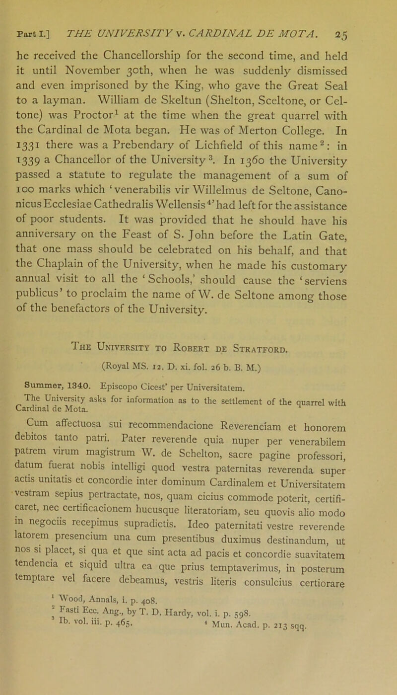 he received the Chancellorship for the second time, and held it until November 30th, when he was suddenly dismissed and even imprisoned by the King, who gave the Great Seal to a layman. William de Skeltun (Shelton, Sccltone, or Cel- tone) was Proctor1 at the time when the great quarrel with the Cardinal de Mota began. He was of Merton College. In 1331 there was a Prebendary of Lichfield of this name2: in 1339 a Chancellor of the University3. In 1360 the University passed a statute to regulate the management of a sum of 100 marks which ‘venerabilis vir Willelmus de Seltone, Cano- nicusEcclesiae Cathedralis Wellensis4,had left for the assistance of poor students. It was provided that he should have his anniversary on the Feast of S. John before the Latin Gate, that one mass should be celebrated on his behalf, and that the Chaplain of the University, when he made his customary annual visit to all the ‘Schools,’ should cause the ‘serviens publicus to proclaim the name ofW. de Seltone among those of the benefactors of the University. The University to Robert de Stratford. (Royal MS. 12. D. xi. fol. 26 b. B. M.) Summer, 1340. Episcopo Cicest’ per Universitatem. The University asks for information as to the settlement of the quarrel with Cardinal de Mota. Cum affectuosa sui recommendacione Reverenciam et honorem debitos tanto patri. Pater reverende quia nuper per venerabilem patrem virum magistrum W. de Schelton, sacre pagine professori, datum fuerat nobis intelligi quod vestra paternitas reverenda super act's unitatis et concordie inter dominum Cardinalem et Universitatem vestram sepius pertractate, nos, quam cicius commode poterit, certifi- caret, nee certificacionem hucusque literatoriam, seu quovis alio modo in negociis recepimus supradictis. Ideo paternitati vestre reverende latorem presencium una cum presentibus duximus destinandum, ut nos si placet, si qua et que sint acta ad pacis et concordie suavitatem tendencia et siquid ultra ea que prius temptaverimus, in posterum temptare vel facere debeamus, vestris literis consulcius certiorare 1 Wood, Annals, i. p. 408. ^ FasU Ecc. Ang., by T. D. Hardy, vol. i. p. 59S. Ib. vol. iii. p. 465. t Mim. Acad. p. 213 sqq.