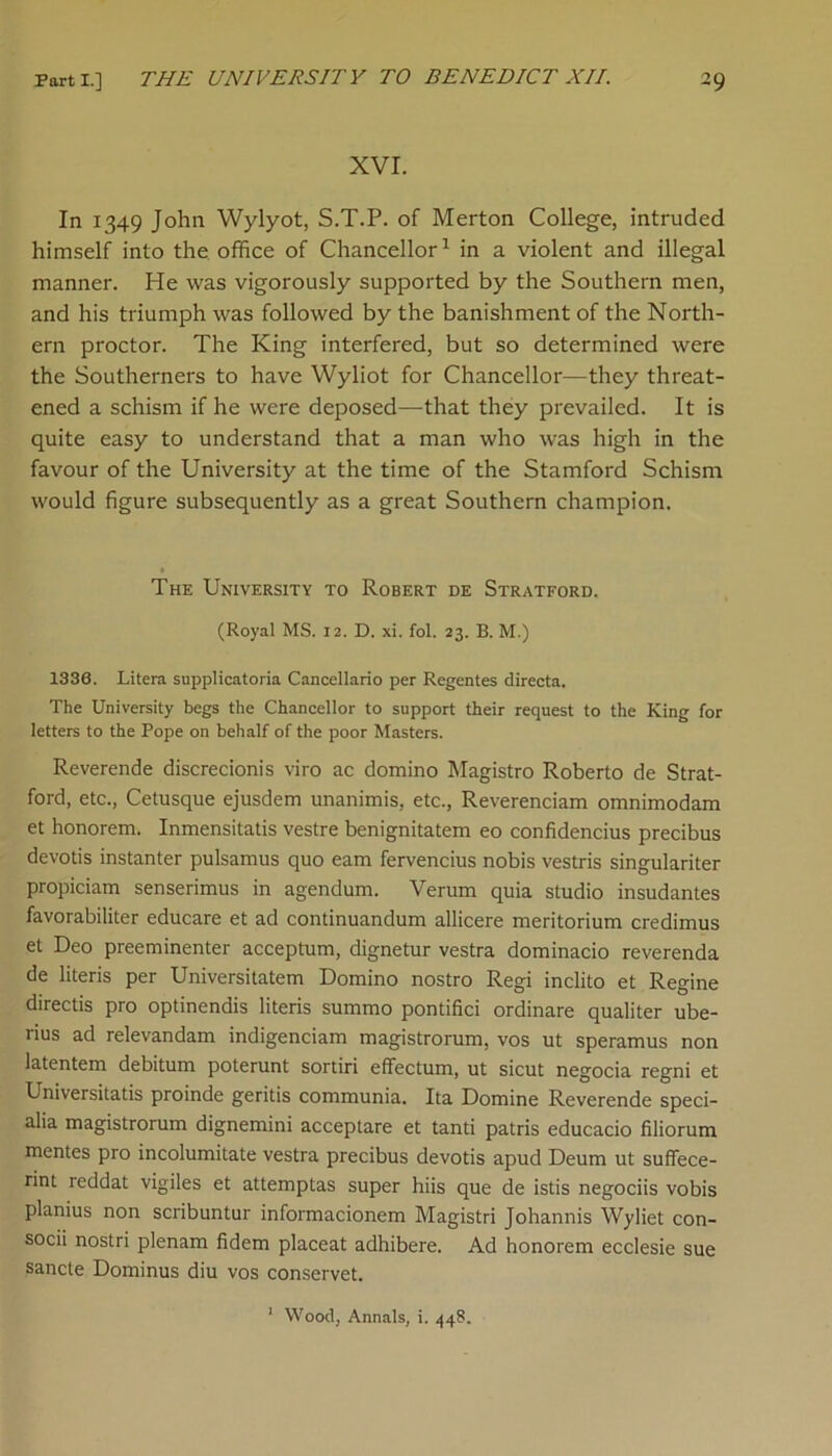 XVI. In 1349 John Wylyot, S.T.P. of Merton College, intruded himself into the office of Chancellor1 in a violent and illegal manner. He was vigorously supported by the Southern men, and his triumph was followed by the banishment of the North- ern proctor. The King interfered, but so determined were the Southerners to have Wyliot for Chancellor—they threat- ened a schism if he were deposed—that they prevailed. It is quite easy to understand that a man who was high in the favour of the University at the time of the Stamford Schism would figure subsequently as a great Southern champion. The University to Robert de Stratford. (Royal MS. 12. D. xi. fol. 23. B. M.) 1330. Litera supplicatoria Cancellario per Regentes directa. The University begs the Chancellor to support their request to the King for letters to the Pope on behalf of the poor Masters. Reverende discrecionis viro ac domino Magistro Roberto de Strat- ford, etc., Cetusque ejusdem unanimis, etc., Reverenciam omnimodam et honorem. Inmensitatis vestre benignitatem eo confidencius precibus devotis instanter pulsamus quo earn fervencius nobis vestris singulariter propiciam senserimus in agendum. Verum quia studio insudantes favorabiliter educare et ad continuandum allicere meritorium credimus et Deo preeminenter acceptum, dignetur vestra dominacio reverenda de literis per Universitatem Domino nostro Regi inclito et Regine directis pro optinendis literis summo pontifici ordinare qualiter ube- rius ad relevandam indigenciam magistrorum, vos ut speramus non latentem debitum poterunt sortiri effectum, ut sicut negocia regni et Universitatis proinde geritis communia. Ita Domine Reverende speci- als magistrorum dignemini acceptare et tanti patris educacio filiorum mentes pro incolumitate vestra precibus devotis apud Deum ut suffece- rint reddat vigiles et attemptas super hiis que de istis negociis vobis planius non scribuntur informacionem Magistri Johannis Wyliet con- socii nostri plenam fidem placeat adhibere. Ad honorem ecclesie sue sancte Dominus diu vos conservet. Wood, Annals, i. 448.