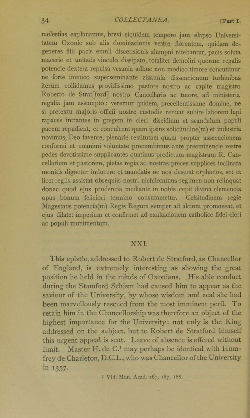 molestias explanamus, brevi siquidem tempore jam elapso Universi- tatem Oxonie sub alis dominacionis vestre florentem, quidam de- generes filii pads emuli discensionis alumpni nitebantur, pacis soluta macerie et unitatis vinculo dissipato, totaliter demoliri quorum regalis potencie dextera repulsa vesania adhuc non modico timore concutimur ne forte inimico superseminante zizannia dissencionum turbinibus iterum collidamus providissimo pastore nostro ac capite magistro Roberto de Strat[ford] nostro Cancellario ac tutore, ad ministeria regalia jam assumpto: veremur quidem, precellentissime domine, ne si pretextu majoris officii nostre custodie renuat subire laborem lupi rapaces intrantes in gregem in cleri discidium et scandalum populi pacem repudient, et conculcent quam ipsius solicitudine(m) et industria novimus, Deo favente, plenarie restitutam quam propter assecucionem conformi et unanimi voluntate procumbimus ante preeminencie vestre pedes devotissime supplicantes quatinus predictum magistrum R. Can- cellarium et pastorem, pietas regia ad nostras preces supplices inclinata monitis dignetur inducere et mandatis ne nos deserat orphanos, set et licet regiis assistat obsequiis nostri nichilominus regimen non relinquat donee quod ejus prudencia mediante in nobis cepit divina clemencia opus bonum feliciori termino consummetur. Celsitudinem regie Magestatis potencia(m) Regis Regum semper ad alciora promoveat, et ejus dilatet imperium et confirmet ad exaltacionem catholice fidei cleri ac populi munimentum. XXI. This epistle, addressed to Robert de Stratford, as Chancellor of England, is extremely interesting as showing the great position he held in the minds of Oxonians. His able conduct during the Stamford Schism had caused him to appear as the saviour of the University, by whose wisdom and zeal she had been marvellously rescued from the most imminent peril. To retain him in the Chancellorship was therefore an object of the highest importance for the University: not only is the King addressed on the subject, but to Robert de Stratford himself this urgent appeal is sent. Leave of absence is offered without limit. Master H. de C.1 may perhaps be identical with Hum- frey de Charleton, D.C.L., who was Chancellor of the University in 1357- 1 Vid. Mun. Acad. 167, 187, 18S.