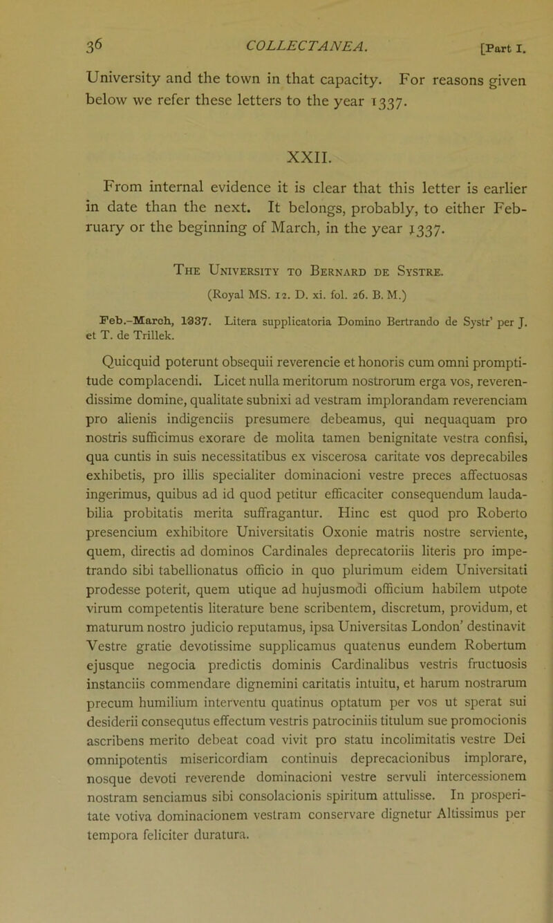University and the town in that capacity. For reasons given below we refer these letters to the year T337. XXII. From internal evidence it is clear that this letter is earlier in date than the next. It belongs, probably, to either Feb- ruary or the beginning of March, in the year 1337. The University to Bernard de Systre. (Royal MS. 12. D. xi. fol. 26. B. M.) Feb.-March, 1337. Litera supplicatoria Domino Bertrando de Systr’ per J. et T. de Trillek. Quicquid poterunt obsequii reverencie et honoris cum omni prompti- tude complacendi. Licet nulla meritorum nostrorum erga vos, reveren- dissime domine, qualitate subnixi ad vestram implorandam reverenciam pro alienis indigenciis presumere debeamus, qui nequaquam pro nostris sufficimus exorare de molita tamen benignitate vestra confisi, qua cuntis in suis necessitatibus ex viscerosa caritate vos deprecabiles exhibetis, pro illis specialiter dominacioni vestre preces affectuosas ingerimus, quibus ad id quod petitur efficaciter consequendum lauda- bilia probitatis merita suffragantur. Hinc est quod pro Roberto presencium exhibitore Universitatis Oxonie matris nostre serviente, quern, directis ad dominos Cardinales deprecatoriis literis pro impe- trando sibi tabellionatus officio in quo plurimum eidem Universitati prodesse poterit, quem utique ad hujusmodi officium habilem utpote virum competentis literature bene scribentem, discretum, providum, et maturum nostro judicio reputamus, ipsa Universitas London’ destinavit Vestre grade devotissime supplicamus quatenus eundem Robertum ejusque negocia predictis dominis Cardinalibus vestris fructuosis instanciis commendare dignemini caritatis intuitu, et harum nostrarum precum humilium interventu quadnus optatum per vos ut sperat sui desiderii consequtus effectum vestris patrociniis titulum sue promocionis ascribens merito debeat coad vivit pro statu incolimitatis vestre Dei omnipotentis misericordiam continuis deprecacionibus implorare, nosque devoti reverende dominacioni vestre servuli intercessionem nostram senciamus sibi consolacionis spiritum attulisse. In prosperi- tate votiva dominacionem vestram conservare dignetur Altissimus per tempora feliciter duratura.