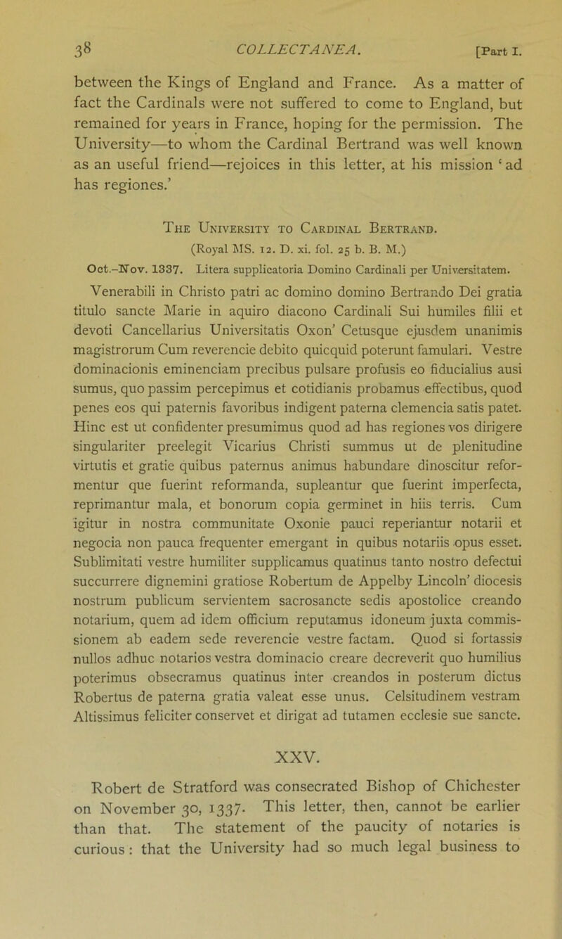 between the Kings of England and France. As a matter of fact the Cardinals were not suffered to come to England, but remained for years in France, hoping for the permission. The University—to whom the Cardinal Bertrand was well known as an useful friend—rejoices in this letter, at his mission ‘ ad has regiones.’ The University to Cardinal Bertrand. (Royal MS. 12. D. xi. fol. 25 b. B. M.) Oct.-Nov. 1337. Litera supplicatoria Domino Cardinali per Universitatem. Venerabili in Christo patri ac domino domino Bertrar.do Dei gratia titulo sancte Marie in aquiro diacono Cardinali Sui humiles filii et devoti Cancellarius Universitatis Oxon’ Cetusque ejusdem unanimis magistrorum Cum reverencie debito quicquid poterunt famulari. Vestre dominacionis eminenciam precibus pulsare profusis eo fiducialius ausi sumus, quo passim percepimus et cotidianis probamus effectibus, quod penes eos qui paternis favoribus indigent palerna clemencia satis patet. Hinc est ut confidenter presumimus quod ad has regiones vos dirigere singulariter preelegit Vicarius Christi summus ut de plenitudine virtutis et gratie quibus paternus animus habundare dinoscitur refor- mentur que fuerint reformanda, supleantur que fuerint imperfecta, reprimantur mala, et bonorum copia germinet in hiis terris. Cum igitur in nostra communitate Oxonie pauci reperiantur notarii et negocia non pauca frequenter emergant in quibus notariis opus esset. Sublimitati vestre humiliter supplicamus quatinus tanto nostro defectui succurrere dignemini gratiose Robertum de Appelby Lincoln’ diocesis nostrum publicum servientem sacrosancte sedis apostolice creando notarium, quem ad idem officium reputamus idoneum juxta commis- sionem ab eadem sede reverencie vestre factam. Quod si fortassis nullos adhuc notarios vestra dominacio creare decreverit quo humilius poterimus obsecramus quatinus inter creandos in posterum dictus Robertus de paterna gratia valeat esse unus. Celsitudinem vestram Altissimus feliciter conservet et dirigat ad tutamen ecclesie sue sancte. XXV. Robert de Stratford was consecrated Bishop of Chichester on November 30, 1337* This letter, then, cannot be earlier than that. The statement of the paucity of notaries is curious : that the University had so much legal business to