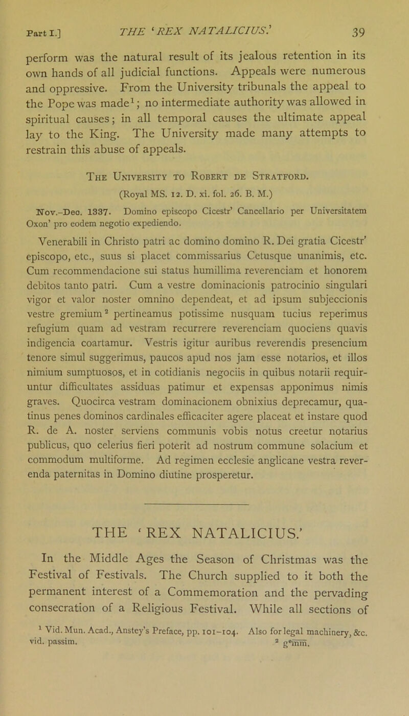 perform was the natural result of its jealous retention in its own hands of all judicial functions. Appeals were numerous and oppressive. From the University tribunals the appeal to the Pope was made1; no intermediate authority was allowed in spiritual causes; in all temporal causes the ultimate appeal lay to the King. The University made many attempts to restrain this abuse of appeals. The University to Robert de Stratford. (Royal MS. 12. D. xi. fol. 26. B. M.) Nov.-Dee. 1337. Domino episcopo Cicestr’ Cancellario per Universitatem Oxon’ pro eodem negotio expediendo. Venerabili in Christo patri ac domino domino R. Dei gratia Cicestr’ episcopo, etc., suus si placet commissarius Cetusque unanimis, etc. Cum recommendacione sui status humillima reverenciam et honorem debitos tanto patri. Cum a vestre dominacionis patrocinio singulari vigor et valor noster omnino dependeat, et ad ipsum subjeccionis vestre gremium2 pertineamus potissime nusquam tucius reperimus refugium quam ad vestram recurrere reverenciam quociens quavis indigencia coartamur. Vestris igitur auribus reverendis presencium tenore simul suggerimus, paucos apud nos jam esse notarios, et illos nimium sumptuosos, et in cotidianis negociis in quibus notarii requir- untur difficultates assiduas patimur et expensas apponimus nimis graves. Quocirca vestram dominacionem obnixius deprecamur, qua- tinus penes dominos cardinales efficaciter agere placeat et instare quod R. de A. noster serviens communis vobis notus creetur notarius publicus, quo celerius fieri poterit ad nostrum commune solacium et commodum multiforme. Ad regimen ecclesie anglicane vestra rever- enda paternitas in Domino diutine prosperetur. THE ‘ REX NATALICIUS/ In the Middle Ages the Season of Christmas was the Festival of Festivals. The Church supplied to it both the permanent interest of a Commemoration and the pervading consecration of a Religious Festival. While all sections of 1 Vid. Mun. Acad., Anstey’s Preface, pp. 101-104. Also for legal machinery, &c. vid. passim. 2 g'mm.