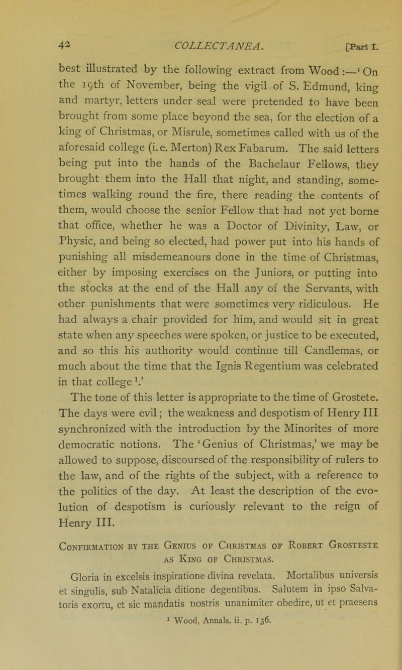 best illustrated by the following extract from Wood : ‘ On the 19th of November, being the vigil of S. Edmund, king and martyr, letters under seal were pretended to have been brought from some place beyond the sea, for the election of a king of Christmas, or Misrule, sometimes called with us of the aforesaid college (i.e. Merton) Rex Fabarum. The said letters being put into the hands of the Bachelaur Fellows, they brought them into the Hall that night, and standing, some- times walking round the fire, there reading the contents of them, would choose the senior Fellow that had not yet borne that office, whether he was a Doctor of Divinity, Law, or Physic, and being so elected, had power put into his hands of punishing all misdemeanours done in the time of Christmas, either by imposing exercises on the Juniors, or putting into the stocks at the end of the Hall any of the Servants, with other punishments that were sometimes very ridiculous. He had always a chair provided for him, and would sit in great state when any speeches were spoken, or justice to be executed, and so this his authority would continue till Candlemas, or much about the time that the Ignis Regentium was celebrated in that college V The tone of this letter is appropriate to the time of Grostete. The days were evil; the weakness and despotism of Henry III synchronized with the introduction by the Minorites of more democratic notions. The ‘ Genius of Christmas,’ we may be allowed to suppose, discoursed of the responsibility of rulers to the law, and of the rights of the subject, with a reference to the politics of the day. At least the description of the evo- lution of despotism is curiously relevant to the reign of Henry III. Confirmation by the Genius of Christmas of Robert Grosteste as King of Christmas. Gloria in excelsis inspiratione divina revelata. Mortalibus universis et singulis, sub Natalicia ditione degentibus. Salutem in ipso Salva- toris exortu, et sic mandatis nostris unanimiter obedire, ut et praesens 1 Wood, Annals, ii. p. 136.