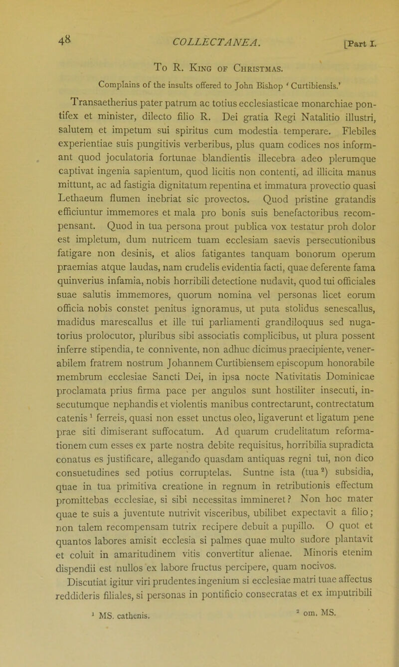 To R. King of Christmas. Complains of the insults offered to John Bishop ‘ Curtibiensis.’ Transaetherius pater patrum ac totius ecclesiasticae monarchiae pon- tifex et minister, dilecto filio R. Dei gratia Regi Natalitio illustri, salutem et impetum sui spiritus cum modestia temperare. Flebiles experientiae suis pungitivis verberibus, plus quam codices nos inform- ant quod joculatoria fortunae blandientis illecebra adeo plerumque captivat ingenia sapientum, quod licitis non contend, ad illicita manus mittunt, ac ad fastigia dignitatum repentina et immatura provectio quasi Lethaeum flumen inebriat sic provectos. Quod pristine gratandis efficiuntur immemores et mala pro bonis suis benefactoribus recom- pensant. Quod in lua persona prout publica vox testatur proh dolor est impletum, dum nutricem tuam ecclesiam saevis persecutionibus fatigare non desinis, et alios fatigantes tanquam bonorum operum praemias atque laudas, nam crudelis evidentia facti, quae deferente fama quinverius infamia, nobis horribili detectione nudavit, quod tui officiales suae salutis immemores, quorum nomina vel personas licet eorum officia nobis constet penitus ignoramus, ut puta stolidus senescallus, madidus marescallus et ille tui parliamenti grandiloquus sed nuga- torius prolocutor, pluribus sibi associatis complicibus, ut plura possent inferre stipendia, te connivente, non adhuc dicimus praecipiente, vener- abilem fratrem nostrum Johannem Curtibiensem episcopum honorabile membrum ecclesiae Sancti Dei, in ipsa nocte Nativitatis Dominicae proclamata prius firma pace per angulos sunt hostiliter insecuti, in- secutumque nephandis et violentis manibus contrectarunt, contrectatum catenis1 ferreis, quasi non esset unctus oleo, ligaverunt et ligatum pene prae siti dimiserant suffocatum. Ad quarum crudelitatum reforma- tionem cum esses ex parte nostra debite requisitus, horribilia supradicta conatus es justificare, allegando quasdam antiquas regni tui, non dico consuetudines sed potius corruptelas. Suntne ista (tua2) subsidia, quae in tua primitiva creatione in regnum in retributionis effectum promittebas ecclesiae, si sibi necessitas immineret ? Non hoc mater quae te suis a juventute nutrivit visceribus, ubilibet expectavit a filio; non talem recompensam tutrix recipere debuit a pupillo. O quot et quantos labores amisit ecclesia si palmes quae multo sudore plantavit et coluit in amaritudinem vitis convertitur alienae. Minoris etenim dispendii est nullos ex labore fructus percipere, quam nocivos. Discutiat igitur viri prudentes ingenium si ecclesiae matri tuae affectus reddideris filiales, si personas in pontificio consecratas et ex imputribili 1 MS. cathenis. 2 om. MS.