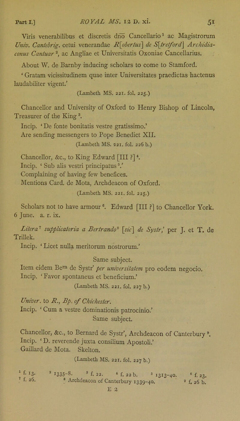 Viris venerabilibus et discretis dno Cancellario1 ac Magistrorum Univ. Cantebrig. cetui venerandae R\obertus\ de S\tretford] Archidia- conus Cantuar2, ac Angliae et Universitatis Oxoniae Cancellarius. About W. de Barnby inducing scholars to come to Stamford. * Gratam vicissitudinem quae inter Universitates praedictas hactenus laudabiliter vigent.’ (Lambeth MS. 221. fol. 225.) Chancellor and University of Oxford to Henry Bishop of Lincoln, Treasurer of the King3. Incip. * De fonte bonitatis vestre gratissimo.’ Are sending messengers to Pope Benedict XII. (Lambeth MS. 221. fol. 226 b.) Chancellor, &c., to King Edward [III ?]4. Incip. ‘ Sub alis vestri principatus V Complaining of having few benefices. Mentions Card, de Mota, Archdeacon of Oxford. (Lambeth MS. 221. fol. 225.) Scholars not to have armour6. Edward [III ?] to Chancellor York. 6 June. a. r. ix. Liter a7 supplicatoria a Bertrando8 [xhr] de Systr’ per J. et T. de Trillek. Incip. ‘ Licet nulla meritorum nostrorum.’ Same subject. Item eidem Bern de Systr’ per universitatevi pro eodem negocio. Incip. ‘Favor spontaneus et beneficium.’ (Lambeth MS. 221. fol. 227 b.) Univer. to R., Bp•, of Chichester. Incip. * Cum a vestre dominationis patrocinio.’ Same subject. Chancellor, &c., to Bernard de Systr’, Archdeacon of Canterbury 9. Incip. ‘ D. reverende juxta consilium Apostoli.’ Gaillard de Mota. Skelton. (Lambeth MS. 221. fol. 227 b.) * 2 1335-8. 3 f. 22. 4 f. 22 b. 5 13x3-40. 6 f. 23. 7 8 Archdeacon of Canterbury 1339-40. 0 f, 26 b.