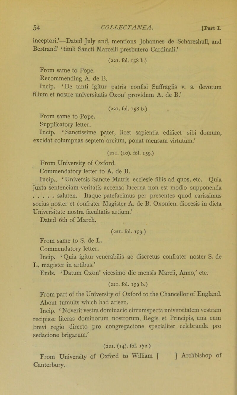 inceptori.’—Dated July 2nd, mentions Johannes de Schareshull, and Bertrand’ ‘tituli Sancti Marcelli presbutero Cardinali.’ (221. fol. 158 b.) From same to Pope. Recommending A. de B. Incip. ‘De tanti igitur patris confisi Suffragiis v. s. devotum filium et nostre universitatis Oxon’ providum A. de B.’ (221, fol. 158 b.) From same to Pope. Supplicatory letter. Incip. * Sanctissime pater, licet sapientia edificet sibi domum, excidat columpnas septem arcium, ponat mensam virtutum.’ (221. (10). fol. 159.) From University of Oxford. Commendatory letter to A. de B. Incip.. * Universis Sancte Matris ecclesie filiis ad quos, etc. Quia juxta sentenciam veritatis accensa lucerna non est modio supponenda saluten. Itaque patefacimus per presentes quod carissimus socius noster et confrater Magister A. de B. Oxonien. diocesis in dicta Universitate nostra facultatis artium.’ Dated 6th of March. (221. fol. 159.) From same to S. de L. Commendatory letter. Incip. ‘ Quia igitur venerabilis ac discretus confrater noster S. de L. magister in artibus.’ Ends. ‘ Datum Oxon’ vicesimo die mensis Marcii, Anno,’ etc. (221. fol. 159 b.) From part of the University of Oxford to the Chancellor of England. About tumults which had arisen. Incip. * Noverit vestra dominacio circumspecta universitatem vestram recipisse literas dominorum nostrorum, Regis et Principis, una cum brevi regio directo pro congregacione specialiter celebranda pro sedacione brigarum.' (221. (14). fol. 172.) From University of Oxford to William [ ] Archbishop of Canterbury.