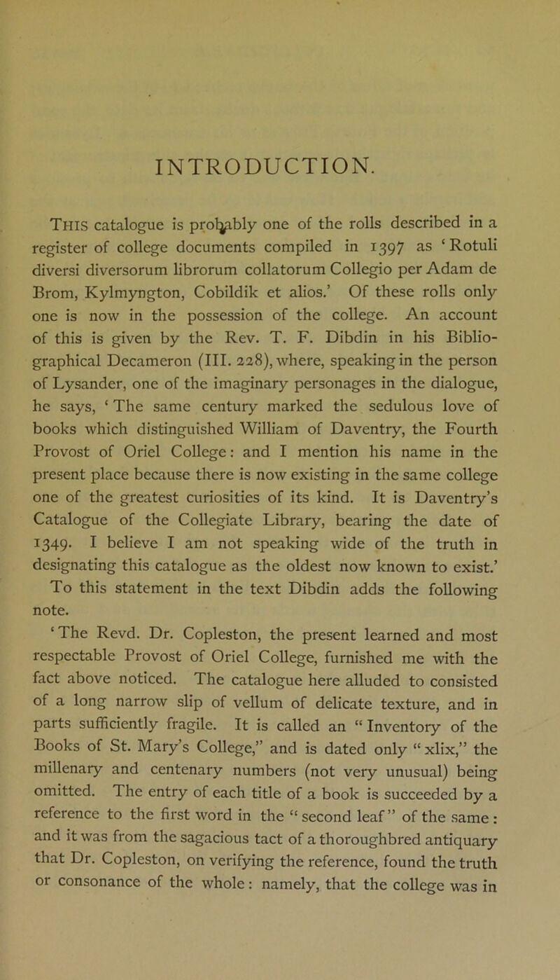 INTRODUCTION. This catalogue is prol^ibly one of the rolls described in a register of college documents compiled in 1397 as ‘ Rotuli diversi diversorum librorum collatorum Collegio per Adam de Brom, Kylmyngton, Cobildik et alios.’ Of these rolls only one is now in the possession of the college. An account of this is given by the Rev. T. F. Dibdin in his Biblio- graphical Decameron (III. 228), where, speaking in the person of Lysander, one of the imaginary personages in the dialogue, he says, ‘ The same century marked the sedulous love of books which distinguished William of Daventry, the Fourth Provost of Oriel College: and I mention his name in the present place because there is now existing in the same college one of the greatest curiosities of its kind. It is Daventry’s Catalogue of the Collegiate Library, bearing the date of 1349. I believe I am not speaking wide of the truth in designating this catalogue as the oldest now known to exist.’ To this statement in the text Dibdin adds the following note. ‘ The Revd. Dr. Copleston, the present learned and most respectable Provost of Oriel College, furnished me with the fact above noticed. The catalogue here alluded to consisted of a long narrow slip of vellum of delicate texture, and in parts sufficiently fragile. It is called an “ Inventory of the Books of St. Mary’s College,” and is dated only “ xlix,” the millenary and centenary numbers (not very unusual) being omitted. The entry of each title of a book is succeeded by a reference to the first word in the “ second leaf” of the same : and it was from the sagacious tact of a thoroughbred antiquary that Dr. Copleston, on verifying the reference, found the truth or consonance of the whole: namely, that the college was in