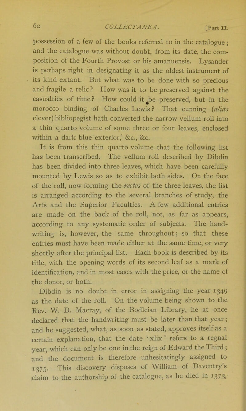 [Port II. possession of a few of the books referred to in the catalogue; and the catalogue was without doubt, from its date, the com- position of the Fourth Provost or his amanuensis. Lysander is perhaps right in designating it as the oldest instrument of its kind extant. But what was to be done with so precious and fragile a relic ? How was it to be preserved against the casualties of time? How could it^be preserved, but in the morocco binding of Charles Lewis ? That cunning (alias clever) bibliopegist hath converted the narrow vellum roll into a thin quarto volume of some three or four leaves, enclosed within a dark blue exterior,’ &c., &c. It is from this thin quarto volume that the following list has been transcribed. The vellum roll described by Dibdin has been divided into three leaves, which have been carefully mounted by Lewis so as to exhibit both sides. On the face of the roll, now forming the rectos of the three leaves, the list is arranged according to the several branches of study, the Arts and the Superior Faculties. A few additional entries are made on the back of the roll, not, as far as appears, according to any systematic order of subjects. The hand- writing is, however, the same throughout; so that these entries must have been made either at the same time, or very shortly after the principal list. Each book is described by its title, with the opening words of its second leaf as a mark of identification, and in most cases with the price, or the name of the donor, or both. Dibdin is no doubt in error in assigning the year 1349 as the date of the roll. On the volume being shown to the Rev. W. D. Macray, of the Bodleian Library, he at once declared that the handwriting must be later than that year; and he suggested, what, as soon as stated, approves itself as a certain explanation, that the date ‘ xlix ’ refers to a regnal year, which can only be one in the reign of Edward the Third ; and the document is therefore unhesitatingly assigned to 1375. This discovery disposes of William of Daventry’s claim to the authorship of the catalogue, as he died in J 373*