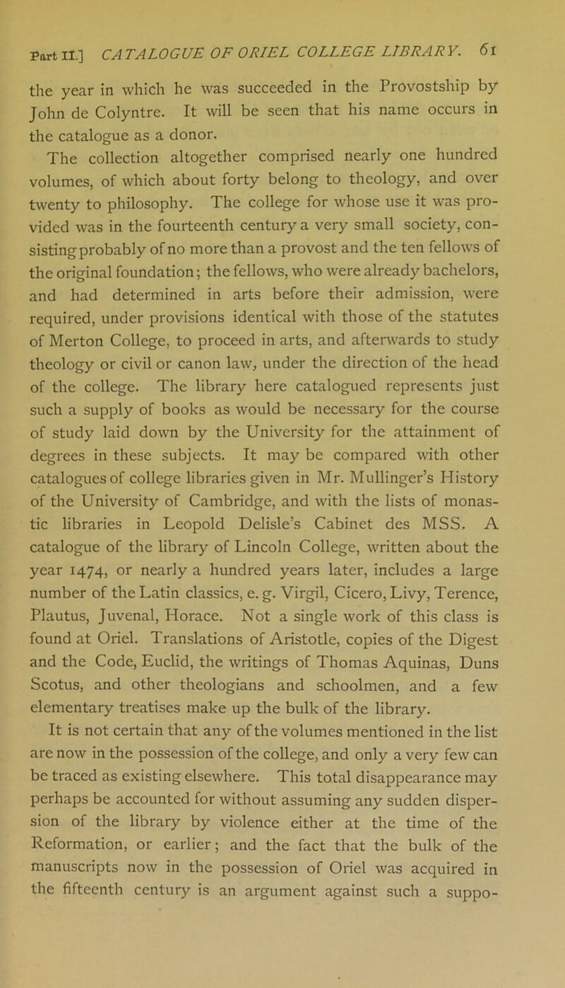 the year in which he was succeeded in the Provostship by John de Colyntre. It will be seen that his name occurs in the catalogue as a donor. The collection altogether comprised nearly one hundred volumes, of which about forty belong to theology, and over twenty to philosophy. The college for whose use it was pro- vided was in the fourteenth century a very small society, con- sisting probably of no more than a provost and the ten fellows of the original foundation; the fellows, who were already bachelors, and had determined in arts before their admission, were required, under provisions identical with those of the statutes of Merton College, to proceed in arts, and afterwards to study theology or civil or canon law, under the direction of the head of the college. The library here catalogued represents just such a supply of books as would be necessary for the course of study laid down by the University for the attainment of degrees in these subjects. It may be compared with other catalogues of college libraries given in Mr. Mullinger’s History of the University of Cambridge, and with the lists of monas- tic libraries in Leopold Delisle’s Cabinet des MSS. A catalogue of the library of Lincoln College, written about the year 1474, or nearly a hundred years later, includes a large number of the Latin classics, e. g. Virgil, Cicero, Livy, Terence, Plautus, Juvenal, Horace. Not a single work of this class is found at Oriel. Translations of Aristotle, copies of the Digest and the Code, Euclid, the writings of Thomas Aquinas, Duns Scotus, and other theologians and schoolmen, and a few elementary treatises make up the bulk of the library. It is not certain that any of the volumes mentioned in the list are now in the possession of the college, and only a very few can be traced as existing elsewhere. This total disappearance may perhaps be accounted for without assuming any sudden disper- sion of the library by violence either at the time of the Reformation, or earlier; and the fact that the bulk of the manuscripts now in the possession of Oriel was acquired in the fifteenth century is an argument against such a suppo-