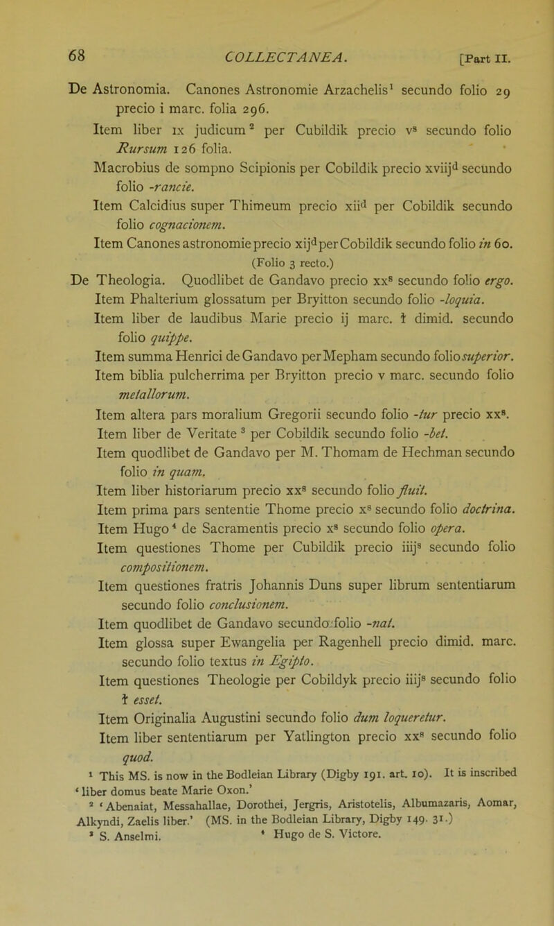 De Astronomia. Canones Astronomie Arzachelis1 secundo folio 29 precio i marc, folia 296. Item liber ix judicum2 per Cubildik precio v9 secundo folio Rursum 126 folia. Macrobius de sompno Scipionis per Cobildik precio xviijd secundo folio -rancie. Item Calcidius super Thimeum precio xiid per Cobildik secundo folio cognacionem. Item Canones astronomie precio xijd per Cobildik secundo folio in 60. (Folio 3 recto.) De Theologia. Quodlibet de Gandavo precio xxs secundo folio ergo. Item Phalterium glossatum per Bryitton secundo folio -loquia. Item liber de laudibus Marie precio ij marc. I dimid. secundo folio quippe. Item summa Henrici de Gandavo perMepham secundo folio superior. Item biblia pulcherrima per Bryitton precio v marc, secundo folio melallorum. Item altera pars moralium Gregorii secundo folio -tur precio xx9. Item liber de Veritate 3 per Cobildik secundo folio -bet. Item quodlibet de Gandavo per M. Thomam de Hechman secundo folio in quam. Item liber historiarum precio xx9 secundo folio fluit. Item prima pars sententie Thome precio x8 secundo folio doctrina. Item Hugo4 de Sacramentis precio x8 secundo folio opera. Item questiones Thome per Cubildik precio iiij9 secundo folio compos itionem. Item questiones fratris Johannis Duns super librum sententiarum secundo folio conclusionem. Item quodlibet de Gandavo secundoifolio -nat. Item glossa super Ewangelia per Ragenhell precio dimid. marc, secundo folio textus in Egipto. Item questiones Theologie per Cobildyk precio iiij8 secundo folio I essel. Item Originalia Augustini secundo folio dum loqueretur. Item liber sententiarum per Yatlington precio xx9 secundo folio quod. I This MS. is now in the Bodleian Library (Digby 191. art. 10). It is inscribed * liber domus beate Marie Oxon.’ a ‘ Abenaiat, Messahallae, Dorothei, Jergris, Aristotelis, Albumazaris, Aomar, Alkyndi, Zaelis liber.’ (MS. in the Bodleian Library, Digby 149. 31 •) II S. Anselmi. * Hugo de S. Victore.