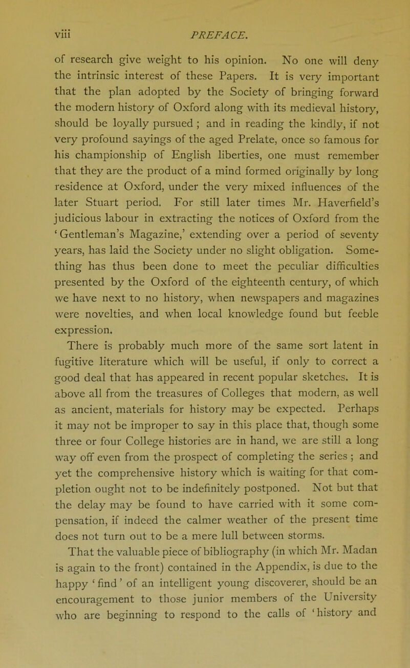 of research give weight to his opinion. No one will deny the intrinsic interest of these Papers. It is very important that the plan adopted by the Society of bringing forward the modern history of Oxford along with its medieval history, should be loyally pursued ; and in reading the kindly, if not very profound sayings of the aged Prelate, once so famous for his championship of English liberties, one must remember that they are the product of a mind formed originally by long residence at Oxford, under the very mixed influences of the later Stuart period. For still later times Mr. Haverfield’s judicious labour in extracting the notices of Oxford from the ‘Gentleman’s Magazine,’ extending over a period of seventy years, has laid the Society under no slight obligation. Some- thing has thus been done to meet the peculiar difficulties presented by the Oxford of the eighteenth century, of which we have next to no history, when newspapers and magazines were novelties, and when local knowledge found but feeble expression. There is probably much more of the same sort latent in fugitive literature which will be useful, if only to correct a good deal that has appeared in recent popular sketches. It is above all from the treasures of Colleges that modern, as well as ancient, materials for history may be expected. Perhaps it may not be improper to say in this place that, though some three or four College histories are in hand, we are still a long way off even from the prospect of completing the series ; and yet the comprehensive history which is waiting for that com- pletion ought not to be indefinitely postponed. Not but that the delay may be found to have carried with it some com- pensation, if indeed the calmer weather of the present time does not turn out to be a mere lull between storms. That the valuable piece of bibliography (in which Mr. Madan is again to the front) contained in the Appendix, is due to the happy ‘ find ’ of an intelligent young discoverer, should be an encouragement to those junior members of the University who are beginning to respond to the calls of ‘history and