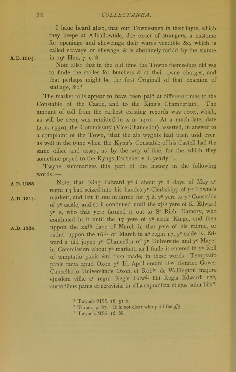 AD. 150J. A.D. 1285. A.D. 13l£. A.D. 1324. I haue heard allso, that our Townesmen in their fayre, which they keepe at Allhallowtide, doe exact of strangers, a custome for openinge and sheweinge their wares vendible &c. which is called scavage or shewage, & is absolutely forbid by the statute in 19° Hen. 7. c. 8. Note allso that in the old time the Towne themse'lues did vse to finde the stalles for butchers & at their owne charges, and that perhaps might be the first Originall of that exaction of stallage, &C.1 The market tolls appear to have been paid at different times to the Constable of the Castle, and to the King’s Chamberlain. The amount of toll from the earliest existing records was iooj., which, as will be seen, was remitted in a. d. 1401. At a much later date (a. d. 1530), the Commissary (Vice-Chancellor) asserted, in answer to a complaint of the Town, ‘that the ale wyghts had been usid ever as well in the tyme when the Kyng’s Constable of his Castell had the same office and assay, as by the way of fine, for the which they sometime payed to the Ivyngs Escheker v li. yearly2’. Twyne summarizes this part of the history in the following words:— Note, that King Edward ye I about ye 8 daye of May a0 regni 13 had seized into his handes ye Clerkshipp of ye Towne’s markett, and lett it out in farme for 5 li. ye yere to y® Constable of y® castle, and so it continued until the xjth yere of K. Edward y® 2, who that yere farmed it out to Sr Rich. Damory, who continued in it until the 17 yere of y® saide Kinge, and then uppon the xxth daye of March in that yere of his raigne, or rather uppon the 16th of March in a® regni 17, y® saide K. Ed- wrard 2 did joyne y® Chancellor of y® Universitie and y® Mayer in Commission about y® markett, as I finde it entered in ye Roll of temptatio panis &tc then made, in these words ‘Temptatio panis facta apud Oxon 30 Id. April coram Dn0 Henrico Gower Cancellario Universitatis Oxon, et Robto de YVallington majore ejusdem villse a° regni Regis Edwdi filii Regis Edwardi 17°> custodibus panis et cerevisiae in villa supradicta et ejus suburbiis3. 1 Twyne’s MSS. 16. 51 b. 2 Turner, p. 87. It is not clear who paid the £5.