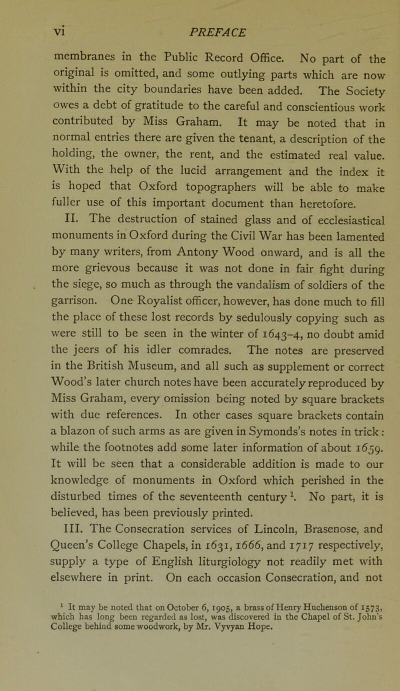 membranes in the Public Record Office. No part of the original is omitted, and some outlying parts which are now within the city boundaries have been added. The Society owes a debt of gratitude to the careful and conscientious work contributed by Miss Graham. It may be noted that in normal entries there are given the tenant, a description of the holding, the owner, the rent, and the estimated real value. With the help of the lucid arrangement and the index it is hoped that Oxford topographers will be able to make fuller use of this important document than heretofore. II. The destruction of stained glass and of ecclesiastical monuments in Oxford during the Civil War has been lamented by many writers, from Antony Wood onward, and is all the more grievous because it was not done in fair fight during the siege, so much as through the vandalism of soldiers of the garrison. One Royalist officer, however, has done much to fill the place of these lost records by sedulously copying such as were still to be seen in the winter of 1643-4, no doubt amid the jeers of his idler comrades. The notes are preserved in the British Museum, and all such as supplement or correct Wood’s later church notes have been accurately reproduced by Miss Graham, every omission being noted by square brackets with due references. In other cases square brackets contain a blazon of such arms as are given in Symonds’s notes in trick : while the footnotes add some later information of about 1659. It will be seen that a considerable addition is made to our knowledge of monuments in Oxford which perished in the disturbed times of the seventeenth century \ No part, it is believed, has been previously printed. III. The Consecration services of Lincoln, Brasenose, and Queen’s College Chapels, in 1631,1666, and 1717 respectively, supply a type of English liturgiology not readily met with elsewhere in print. On each occasion Consecration, and not 1 It may be noted that on October 6, 1905, a brass of Henry Hnchenson of 1573, which has long been regarded as lost, was discovered in the Chapel of St. John's College behind some woodwork, by Mr. Vyvyan Hope.