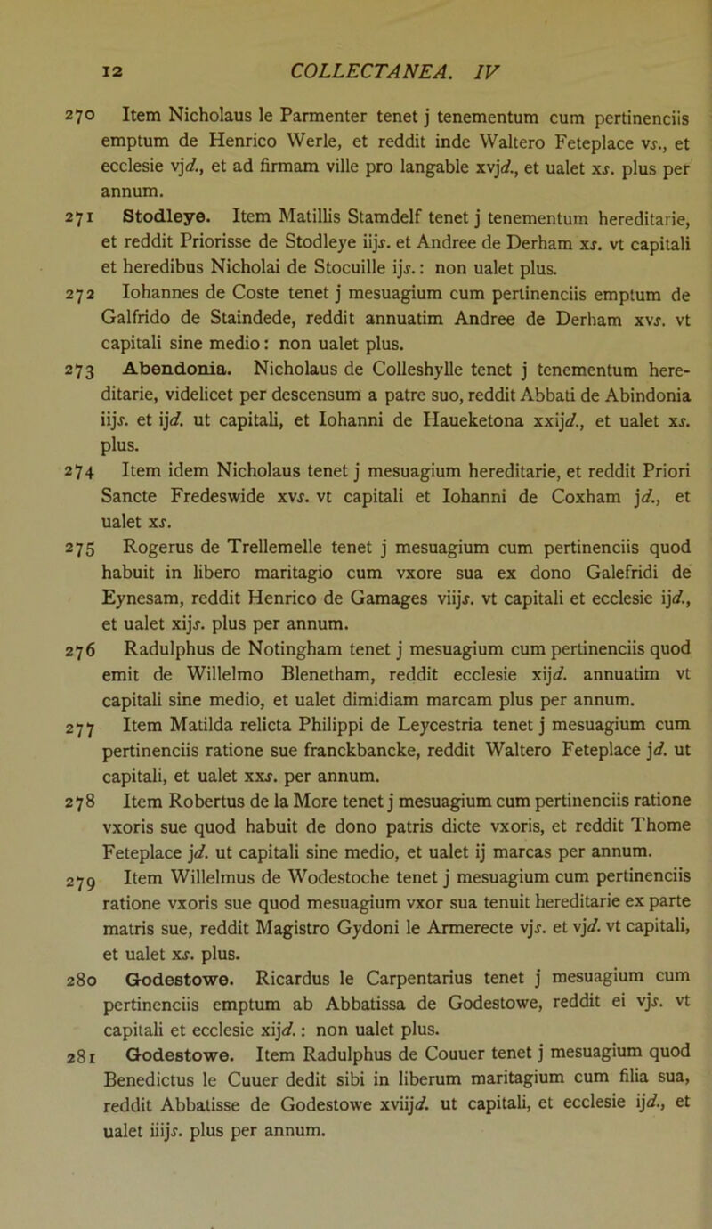 270 Item Nicholaus le Parmenter tenet j tenementum cum pertinenciis emptum de Henrico Werle, et reddit inde Waltero Feteplace \s., et ecclesie vjd., et ad firmam ville pro langable xvjd., et ualet xs. plus per annum. 271 Stodleye. Item Matillis Stamdelf tenet j tenementum hereditarie, et reddit Priorisse de Stodleye iijj. et Andree de Derham xs. vt capitali et heredibus Nicholai de Stocuille ijj.: non ualet plus. 272 Iohannes de Coste tenet j mesuagium cum pertinenciis emptum de Galfrido de Staindede, reddit annuatim Andree de Derham xvj. vt capitali sine medio: non ualet plus. 273 Abendonia. Nicholaus de Colleshylle tenet j tenementum here- ditarie, videlicet per descensum a patre suo, reddit Abbati de Abindonia iijj. et ijl. ut capitali, et Iohanni de Haueketona xxij</., et ualet xs. plus. 274 Item idem Nicholaus tenet j mesuagium hereditarie, et reddit Priori Sancte Fredeswide xvs. vt capitali et Iohanni de Coxham jd., et ualet xs. 275 Rogerus de Trellemelle tenet j mesuagium cum pertinenciis quod habuit in libero maritagio cum vxore sua ex dono Galefridi de Eynesam, reddit Henrico de Gamages viijj. vt capitali et ecclesie ijd., et ualet xijj. plus per annum. 276 Radulphus de Notingham tenet j mesuagium cum pertinenciis quod emit de Willelmo Blenetham, reddit ecclesie xij</. annuatim vt capitali sine medio, et ualet dimidiam marcam plus per annum. 277 Item Matilda relicta Philippi de Leycestria tenet j mesuagium cum pertinenciis ratione sue franckbancke, reddit Waltero Feteplace jd. ut capitali, et ualet xxj. per annum. 278 Item Robertus de la More tenet j mesuagium cum pertinenciis ratione vxoris sue quod habuit de dono patris dicte vxoris, et reddit Thome Feteplace jd. ut capitali sine medio, et ualet ij marcas per annum. 279 Item Willelmus de Wodestoche tenet j mesuagium cum pertinenciis ratione vxoris sue quod mesuagium vxor sua tenuit hereditarie ex parte matris sue, reddit Magistro Gydoni le Armerecte vjr. et vjd. vt capitali, et ualet xs. plus. 280 Godestowe. Ricardus le Carpentaria tenet j mesuagium cum pertinenciis emptum ab Abbatissa de Godestowe, reddit ei vjj. vt capitali et ecclesie xijd.: non ualet plus. 281 Godestowe. Item Radulphus de Couuer tenet j mesuagium quod Benedictus le Cuuer dedit sibi in liberum maritagium cum filia sua, reddit Abbatisse de Godestowe xviij<f. ut capitali, et ecclesie ijd., et ualet iiijr. plus per annum.