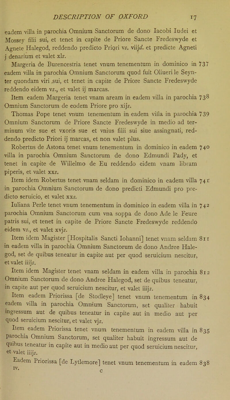 eadem villa in parochia Omnium Sanctorum de dono Iacobi Iudei et Mossey filii sui, et tenet in capite de Priore Sancte Fredeswyde et Agnete Halegod, reddendo predicto Priori vs. vii]d. et predicte Agneti j denarium et valet xLr. Margeria de Burencestria tenet vnum tenementum in dominico in 737 eadem villa in parochia Omnium Sanctorum quod fuit Oliueri le Seyn- ter quondam viri sui, et tenet in capite de Priore Sancte Fredeswyde reddendo eidem vs., et valet ij marcas. Item eadem Margeria tenet vnam aream in eadem villa in parochia 73^ Omnium Sanctorum de eodem Priore pro xijr. Thomas Pope tenet vnum tenementum in eadem villa in parochia 739 Omnium Sanctorum de Priore Sancte Fredeswyde in medio ad ter- minum vite sue et vxoris sue et vnius filii sui siue assingnati, red- dendo predicto Priori ij marcas, et non valet plus. Robertus de Astona tenet vnum tenementum in dominico in eadem 74° villa in parochia Omnium Sanctorum de dono Edmundi Pady, et tenet in capite de Willelmo de Eu reddendo eidem vnam libram piperis, et valet xxs. Item idem Robertus tenet vnam seldam in dominico in eadem villa 74 c in parochia Omnium Sanctorum de dono predicti Edmundi pro pre- dicto seruicio, et valet xxr. Iuliana Perle tenet vnum tenementum in dominico in eadem villa in 742 parochia Omnium Sanctorum cum vna soppa de dono Ade le Feure patris sui, et tenet in capite de Priore Sancte Fredeswyde reddendo eidem vs., et valet xvjr. Item idem Magister [Hospitalis Sancti Iohanni] tenet vnam seldam 811 in eadem villa in parochia Omnium Sanctorum de dono Andree Hale- god, set de quibus teneatur in capite aut per quod seruicium nescitur, et valet iiijr. Item idem Magister tenet vnam seldam in eadem villa in parochia 812 Omnium Sanctorum de dono Andree Halegod, set de quibus teneatur, in capite aut per quod seruicium nescitur, et valet iiijj. Item eadem Priorissa [de Stodleye] tenet vnum tenementum in 834 eadem villa in parochia Omnium Sanctorum, set qualiter habuit ingressum aut de quibus teneatur in capite aut in medio aut per quod seruicium nescitur, et valet vjr. Item eadem Priorissa tenet vnum tenementum in eadem villa in 835 parochia Omnium Sanctorum, set qualiter habuit ingressum aut de quibus teneatur in capite aut in medio aut per quod seruicium nescitur, et valet iiijj-. Eadem Priorissa [de Lytlemore] tenet vnum tenementum in eadem 838