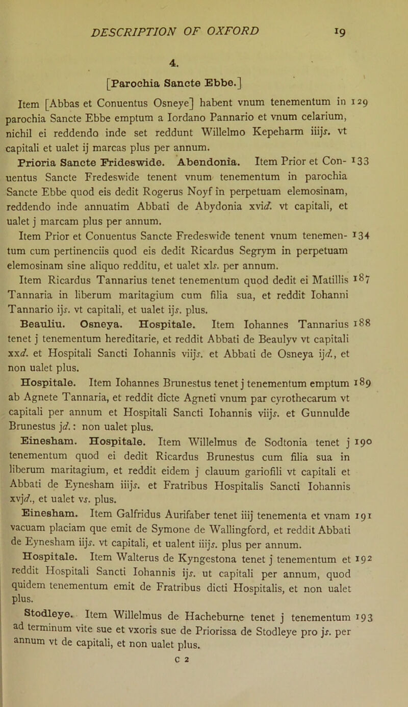 4. [Parochia Sancte Ebbe.] Item [Abbas et Conuentus Osneye] habent vnum tenementum in 129 parochia Sancte Ebbe emptum a Iordano Pannario et vnum celarium, nichil ei reddendo inde set reddunt Willelmo Kepeharm iiijr. vt capitali et ualet ij marcas plus per annum. Prioria Sancte Frideswide. Abendonia. Item Prior et Con- *33 uentus Sancte Fredeswide tenent vnum tenementum in parochia Sancte Ebbe quod eis dedit Rogerus Noyf in perpetuam elemosinam, reddendo inde annuatim Abbati de Abydonia xvi<f. vt capitali, et ualet j marcam plus per annum. Item Prior et Conuentus Sancte Fredeswide tenent vnum tenemen- *34 turn cum pertinenciis quod eis dedit Ricardus Segrym in perpetuam elemosinam sine aliquo redditu, et ualet xlr. per annum. Item Ricardus Tannarius tenet tenementum quod dedit ei Matillis 187 Tannaria in liberum maritagium cum filia sua, et reddit Iohanni Tannario ijj. vt capitali, et ualet ijj. plus. Beauliu. Osneya. Hospitale. Item Iohannes Tannarius 188 tenet j tenementum hereditarie, et reddit Abbati de Beaulyv vt capitali xxd. et Hospitali Sancti Iohannis viijr. et Abbati de Osneya i]d., et non ualet plus. Hospitale. Item Iohannes Brunestus tenet j tenementum emptum 189 ab Agnete Tannaria, et reddit dicte Agneti vnum par cyrothecarum vt capitali per annum et Hospitali Sancti Iohannis viijr. et Gunnulde Brunestus jd.: non ualet plus. Einesham. Hospitale. Item Willelmus de Sodtonia tenet j 190 tenementum quod ei dedit Ricardus Brunestus cum filia sua in liberum maritagium, et reddit eidem j clauum gariofili vt capitali et Abbati de Eynesham iiijr. et Fratribus Hospitalis Sancti Iohannis xvjV., et ualet vs. plus. Einesham. Item Galfridus Aurifaber tenet iiij tenementa et vnam 191 vacuam placiam que emit de Symone de Wallingford, et reddit Abbati de Eynesham iijr. vt capitali, et ualent iiijj. plus per annum. Hospitale. Item Walterus de Kyngestona tenet j tenementum et 192 reddit Hospitali Sancti Iohannis ijr. ut capitali per annum, quod quidem tenementum emit de Fratribus dicti Hospitalis, et non ualet plus. Stodleye. Item Willelmus de Hacheburne tenet j tenementum 193 ad terminum vite sue et vxoris sue de Priorissa de Stodleye pro jr. per annum vt de capitali, et non ualet plus.